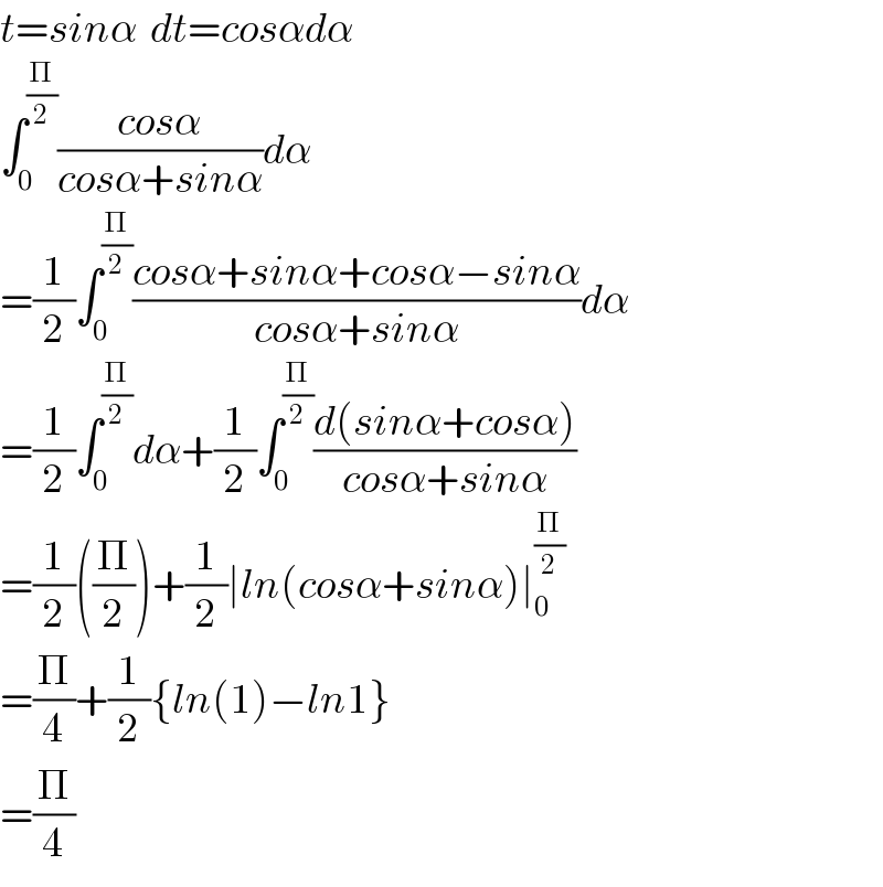 t=sinα  dt=cosαdα  ∫_0 ^(Π/2) ((cosα)/(cosα+sinα))dα  =(1/2)∫_0 ^(Π/2) ((cosα+sinα+cosα−sinα)/(cosα+sinα))dα  =(1/2)∫_0 ^(Π/2) dα+(1/2)∫_0 ^(Π/2) ((d(sinα+cosα))/(cosα+sinα))  =(1/2)((Π/2))+(1/2)∣ln(cosα+sinα)∣_0 ^(Π/2)   =(Π/4)+(1/2){ln(1)−ln1}  =(Π/4)  