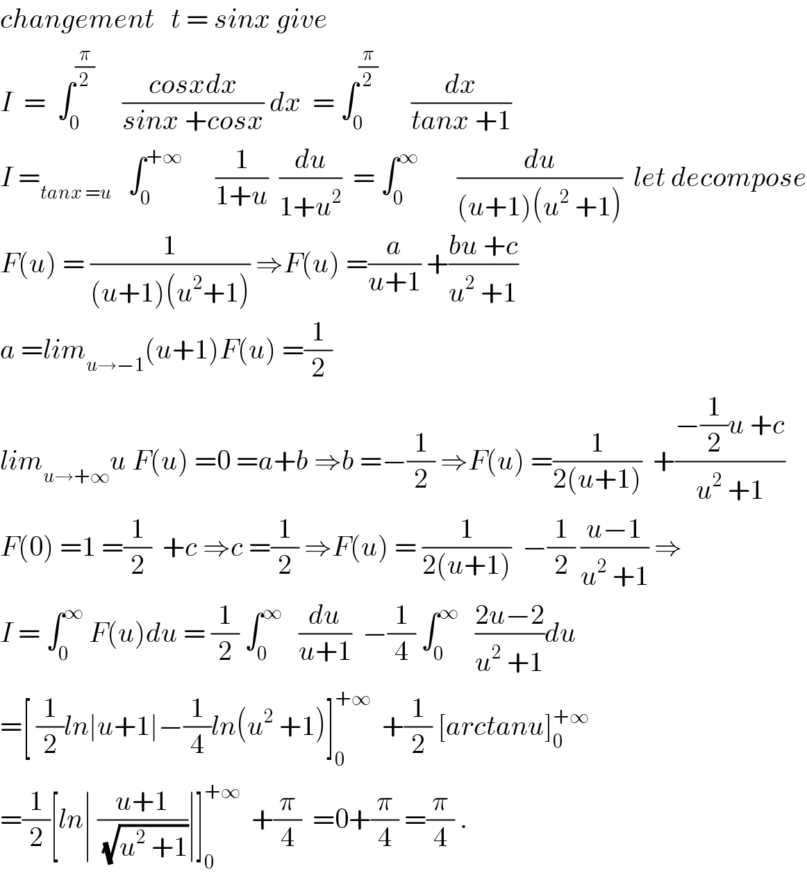 changement   t = sinx give  I  =  ∫_0 ^(π/2)      ((cosxdx)/(sinx +cosx)) dx  = ∫_0 ^(π/2)       (dx/(tanx +1))  I =_(tanx =u)    ∫_0 ^(+∞)       (1/(1+u))  (du/(1+u^2 ))  = ∫_0 ^∞        (du/((u+1)(u^2  +1)))  let decompose  F(u) = (1/((u+1)(u^2 +1))) ⇒F(u) =(a/(u+1)) +((bu +c)/(u^2  +1))  a =lim_(u→−1) (u+1)F(u) =(1/2)  lim_(u→+∞) u F(u) =0 =a+b ⇒b =−(1/2) ⇒F(u) =(1/(2(u+1)))  +((−(1/2)u +c)/(u^2  +1))  F(0) =1 =(1/2)  +c ⇒c =(1/2) ⇒F(u) = (1/(2(u+1)))  −(1/2) ((u−1)/(u^2  +1)) ⇒  I = ∫_0 ^∞  F(u)du = (1/2) ∫_0 ^∞    (du/(u+1))  −(1/4) ∫_0 ^∞    ((2u−2)/(u^2  +1))du  =[ (1/2)ln∣u+1∣−(1/4)ln(u^2  +1)]_0 ^(+∞)   +(1/2) [arctanu]_0 ^(+∞)   =(1/2)[ln∣ ((u+1)/(√(u^2  +1)))∣]_0 ^(+∞)   +(π/4)  =0+(π/4) =(π/4) .  