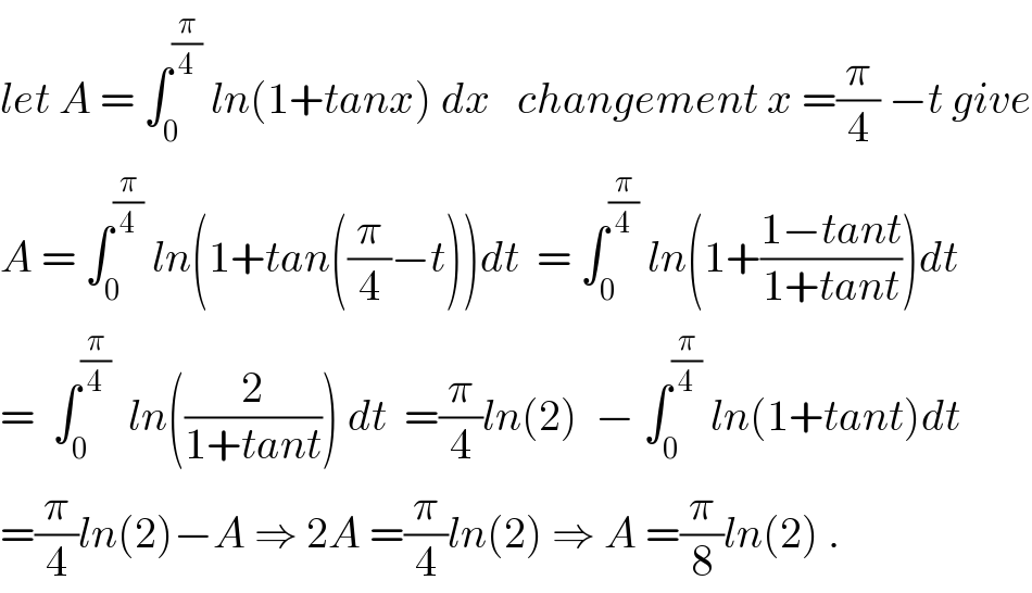 let A = ∫_0 ^(π/4)  ln(1+tanx) dx   changement x =(π/4) −t give  A = ∫_0 ^(π/4)  ln(1+tan((π/4)−t))dt  = ∫_0 ^(π/4)  ln(1+((1−tant)/(1+tant)))dt  =  ∫_0 ^(π/4)   ln((2/(1+tant))) dt  =(π/4)ln(2)  − ∫_0 ^(π/4)  ln(1+tant)dt  =(π/4)ln(2)−A ⇒ 2A =(π/4)ln(2) ⇒ A =(π/8)ln(2) .  