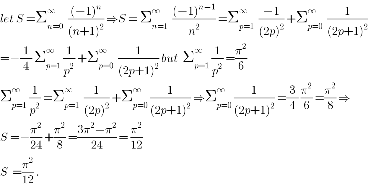 let S =Σ_(n=0) ^∞   (((−1)^n )/((n+1)^2 )) ⇒S = Σ_(n=1) ^∞   (((−1)^(n−1) )/n^2 ) =Σ_(p=1) ^∞   ((−1)/((2p)^2 )) +Σ_(p=0) ^∞   (1/((2p+1)^2 ))  =−(1/4) Σ_(p=1) ^∞  (1/p^2 ) +Σ_(p=0) ^∞   (1/((2p+1)^2 )) but  Σ_(p=1) ^∞  (1/p^2 ) =(π^2 /6)  Σ_(p=1) ^∞  (1/p^2 ) =Σ_(p=1) ^∞   (1/((2p)^2 )) +Σ_(p=0) ^∞  (1/((2p+1)^2 )) ⇒Σ_(p=0) ^∞  (1/((2p+1)^2 )) =(3/4) (π^2 /6) =(π^2 /8) ⇒  S =−(π^2 /(24)) +(π^2 /8) =((3π^2 −π^2 )/(24)) = (π^2 /(12))  S  =(π^2 /(12)) .  