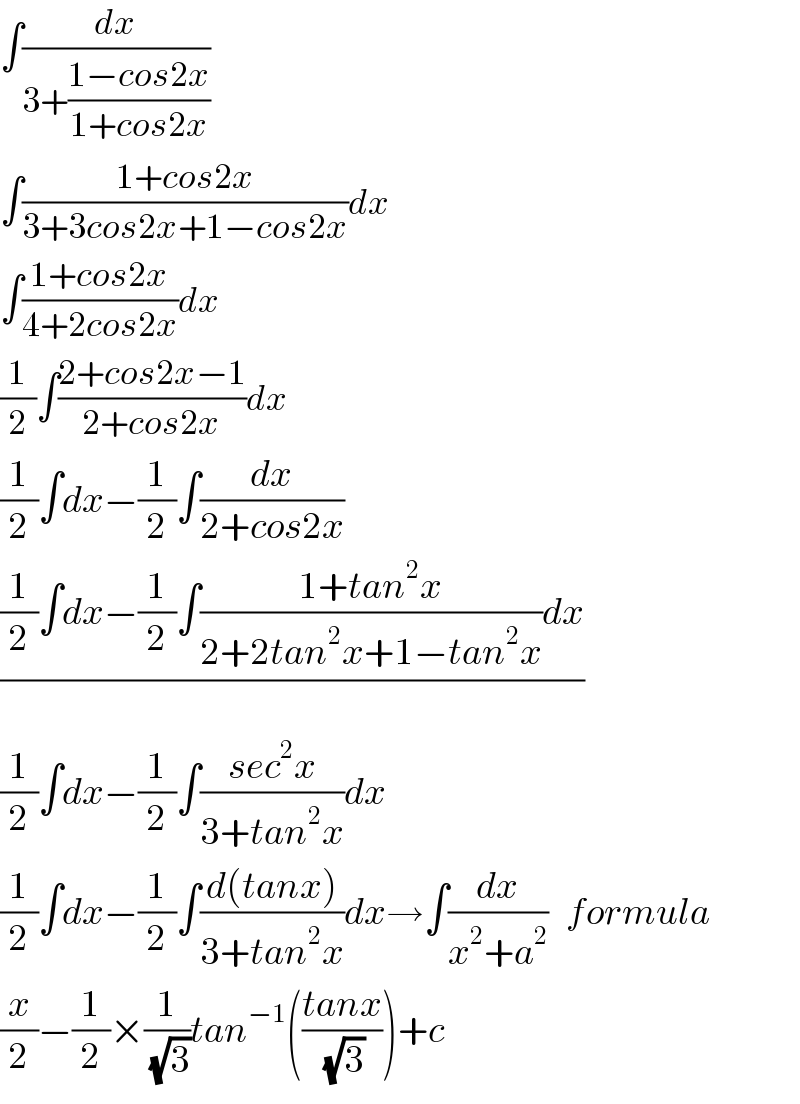∫(dx/(3+((1−cos2x)/(1+cos2x))))  ∫((1+cos2x)/(3+3cos2x+1−cos2x))dx  ∫((1+cos2x)/(4+2cos2x))dx  (1/2)∫((2+cos2x−1)/(2+cos2x))dx  (1/2)∫dx−(1/2)∫(dx/(2+cos2x))  (((1/2)∫dx−(1/2)∫((1+tan^2 x)/(2+2tan^2 x+1−tan^2 x))dx)/)  (1/2)∫dx−(1/2)∫((sec^2 x)/(3+tan^2 x))dx  (1/2)∫dx−(1/2)∫((d(tanx))/(3+tan^2 x))dx→∫(dx/(x^2 +a^2 ))   formula  (x/2)−(1/2)×(1/(√3))tan^(−1) (((tanx)/(√3)))+c  