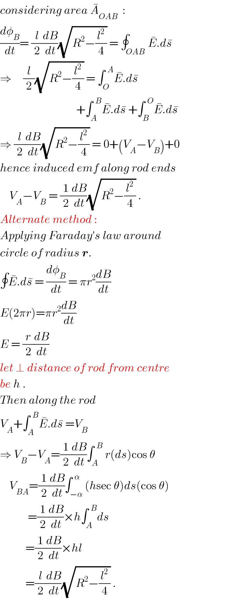 considering area A_(OAB) ^�   :  (dφ_B /dt)= (l/2)(dB/dt)(√(R^2 −(l^2 /4))) = ∮_(OAB) E^� .ds^�   ⇒     (l/2)(√(R^2 −(l^2 /4))) = ∫_O ^(  A) E^� .ds^�                                    +∫_A ^(  B) E^� .ds^�  +∫_B ^(  O) E^� .ds^�   ⇒ (l/2)(dB/dt)(√(R^2 −(l^2 /4))) = 0+(V_A −V_B )+0  hence induced emf along rod ends      V_A −V_B  = (1/2)(dB/dt)(√(R^2 −(l^2 /4))) .  Alternate method :  Applying Faraday′s law around  circle of radius r.  ∮E^� .ds^�  = (dφ_B /dt) = πr^2 (dB/dt)  E(2πr)=πr^2 (dB/dt)  E = (r/2)(dB/dt)  let ⊥ distance of rod from centre  be h .  Then along the rod  V_A +∫_A ^(  B) E^� .ds^�  =V_B   ⇒ V_B −V_A =(1/2)(dB/dt)∫_A ^(  B)  r(ds)cos θ      V_(BA) =(1/2)(dB/dt)∫_(−α) ^(  α) (hsec θ)ds(cos θ)              =(1/2)(dB/dt)×h∫_A ^(  B) ds             =(1/2)(dB/dt)×hl             =(l/2)(dB/dt)(√(R^2 −(l^2 /4))) .  