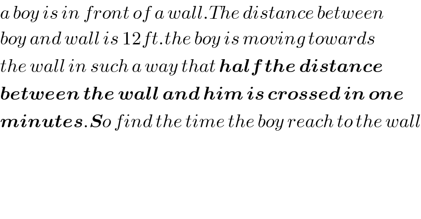 a boy is in front of a wall.The distance between  boy and wall is 12ft.the boy is moving towards  the wall in such a way that half the distance  between the wall and him is crossed in one  minutes.So find the time the boy reach to the wall  