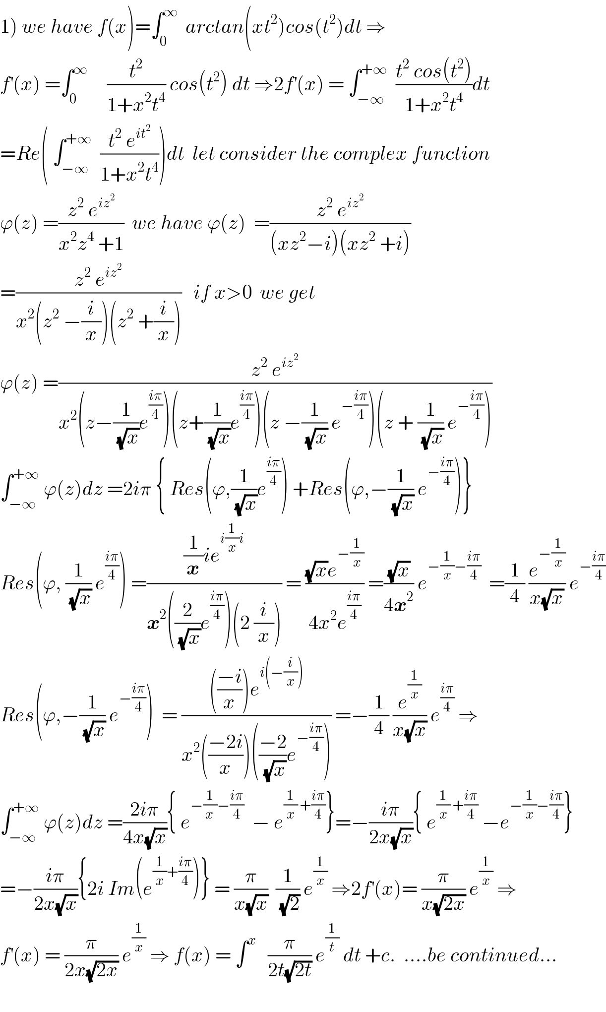 1) we have f(x)=∫_0 ^∞   arctan(xt^2 )cos(t^2 )dt ⇒  f^′ (x) =∫_0 ^∞      (t^2 /(1+x^2 t^4 )) cos(t^2 ) dt ⇒2f^′ (x) = ∫_(−∞) ^(+∞)   ((t^2  cos(t^2 ))/(1+x^2 t^4 ))dt  =Re( ∫_(−∞) ^(+∞)   ((t^2  e^(it^2 ) )/(1+x^2 t^4 )))dt  let consider the complex function  ϕ(z) =((z^2  e^(iz^2 ) )/(x^2 z^4  +1))  we have ϕ(z)  =((z^2  e^(iz^2 ) )/((xz^2 −i)(xz^2  +i)))  =((z^2  e^(iz^2 ) )/(x^2 (z^2  −(i/x))(z^2  +(i/x))))   if x>0  we get   ϕ(z) =((z^2  e^(iz^2 ) )/(x^2 (z−(1/(√x))e^((iπ)/4) )(z+(1/(√x))e^((iπ)/4) )(z −(1/(√x)) e^(−((iπ)/4)) )(z + (1/(√x)) e^(−((iπ)/4)) )))  ∫_(−∞) ^(+∞)  ϕ(z)dz =2iπ { Res(ϕ,(1/(√x))e^((iπ)/4) ) +Res(ϕ,−(1/(√x)) e^(−((iπ)/4)) )}  Res(ϕ, (1/(√x)) e^((iπ)/4) ) =(((1/x)ie^(i(1/x)i) )/(x^2 ((2/(√x))e^((iπ)/4) )(2 (i/x)))) = (((√x)e^(−(1/x)) )/(4x^2 e^((iπ)/4) )) =((√x)/(4x^2 )) e^(−(1/x)−((iπ)/4))   =(1/4) (e^(−(1/x)) /(x(√x))) e^(−((iπ)/4))   Res(ϕ,−(1/(√x)) e^(−((iπ)/4)) )  = (((((−i)/x))e^(i(−(i/x))) )/(x^2 (((−2i)/x))(((−2)/(√x))e^(−((iπ)/4)) ))) =−(1/4) (e^(1/x) /(x(√x))) e^((iπ)/4)  ⇒  ∫_(−∞) ^(+∞)  ϕ(z)dz =((2iπ)/(4x(√x))){ e^(−(1/(x ))−((iπ)/4))   − e^((1/x) +((iπ)/4)) }=−((iπ)/(2x(√x))){ e^((1/x) +((iπ)/4))  −e^(−(1/x)−((iπ)/4)) }  =−((iπ)/(2x(√x))){2i Im(e^((1/x)+((iπ)/4)) )} = (π/(x(√x)))  (1/(√2)) e^(1/x)  ⇒2f^′ (x)= (π/(x(√(2x)))) e^(1/x)  ⇒  f^′ (x) = (π/(2x(√(2x)))) e^(1/x)  ⇒ f(x) = ∫^x    (π/(2t(√(2t)))) e^(1/t)  dt +c.  ....be continued...    