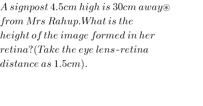 A signpost 4.5cm high is 30cm away⊛  from Mrs Rahup.What is the  height of the image formed in her  retina?(Take the eye lens-retina  distance as 1.5cm).  