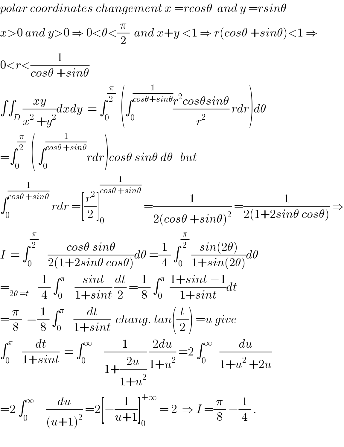 polar coordinates changement x =rcosθ  and y =rsinθ    x>0 and y>0 ⇒ 0<θ<(π/2)  and x+y <1 ⇒ r(cosθ +sinθ)<1 ⇒  0<r<(1/(cosθ +sinθ))  ∫∫_D ((xy)/(x^2  +y^2 ))dxdy  = ∫_0 ^(π/2)   (∫_0 ^(1/(cosθ+sinθ)) ((r^2 cosθsinθ)/r^2 ) rdr)dθ  =∫_0 ^(π/2)   ( ∫_0 ^(1/(cosθ +sinθ)) rdr)cosθ sinθ dθ   but  ∫_0 ^(1/(cosθ +sinθ))  rdr =[(r^2 /2)]_0 ^(1/(cosθ +sinθ))  =(1/(2(cosθ +sinθ)^2 )) =(1/(2(1+2sinθ cosθ))) ⇒  I  = ∫_0 ^(π/2)     ((cosθ sinθ)/(2(1+2sinθ cosθ)))dθ =(1/4) ∫_0 ^(π/2)  ((sin(2θ))/(1+sin(2θ)))dθ  =_(2θ =t)     (1/4) ∫_0 ^π     ((sint)/(1+sint)) (dt/2) =(1/8) ∫_0 ^π   ((1+sint −1)/(1+sint))dt  =(π/8)  −(1/8) ∫_0 ^π     (dt/(1+sint))  chang. tan((t/2)) =u give  ∫_0 ^π     (dt/(1+sint))  = ∫_0 ^∞      (1/(1+((2u)/(1+u^2 )))) ((2du)/(1+u^2 )) =2 ∫_0 ^∞    (du/(1+u^2  +2u))  =2 ∫_0 ^∞      (du/((u+1)^2 )) =2[−(1/(u+1))]_0 ^(+∞)  = 2  ⇒ I =(π/8) −(1/4) .    