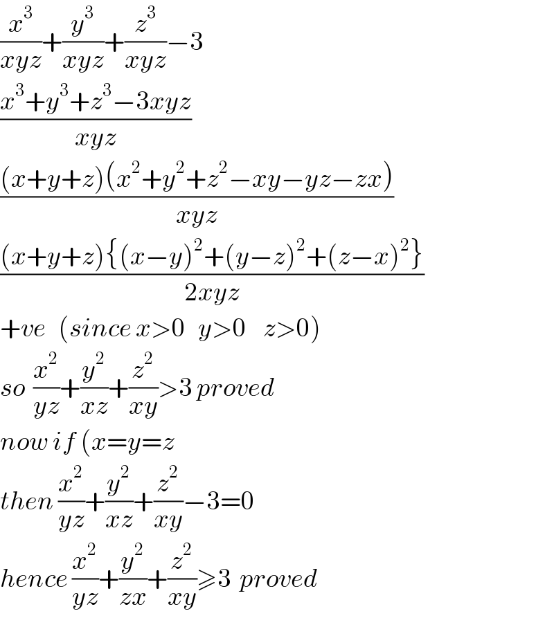 (x^3 /(xyz))+(y^3 /(xyz))+(z^3 /(xyz))−3  ((x^3 +y^3 +z^3 −3xyz)/(xyz))  (((x+y+z)(x^2 +y^2 +z^2 −xy−yz−zx))/(xyz))  (((x+y+z){(x−y)^2 +(y−z)^2 +(z−x)^2 })/(2xyz))  +ve   (since x>0   y>0    z>0)  so  (x^2 /(yz))+(y^2 /(xz))+(z^2 /(xy))>3 proved  now if (x=y=z  then (x^2 /(yz))+(y^2 /(xz))+(z^2 /(xy))−3=0  hence (x^2 /(yz))+(y^2 /(zx))+(z^2 /(xy))≥3  proved  