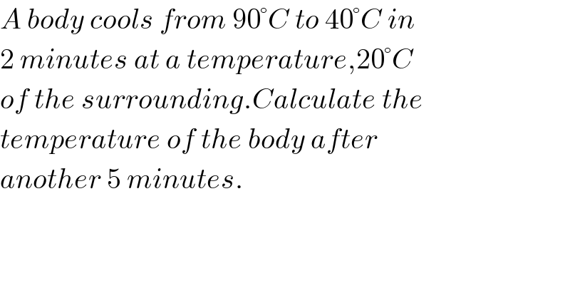 A body cools from 90°C to 40°C in  2 minutes at a temperature,20°C  of the surrounding.Calculate the  temperature of the body after  another 5 minutes.  