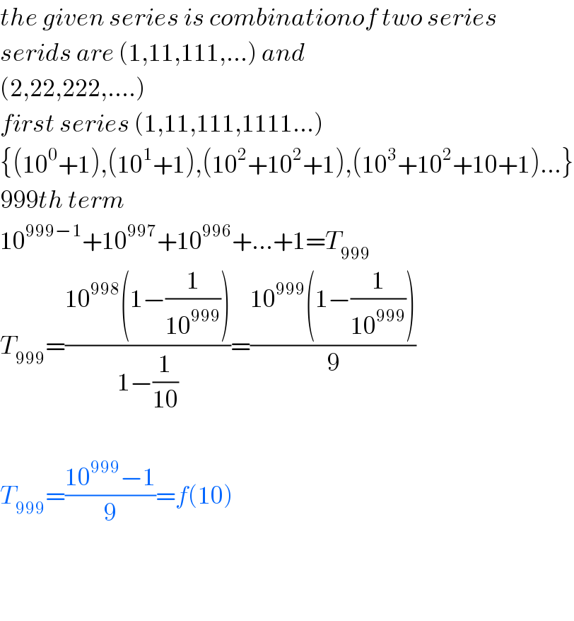 the given series is combinationof two series  serids are (1,11,111,...) and  (2,22,222,....)  first series (1,11,111,1111...)  {(10^0 +1),(10^1 +1),(10^2 +10^2 +1),(10^3 +10^2 +10+1)...}  999th term  10^(999−1) +10^(997) +10^(996) +...+1=T_(999)   T_(999) =((10^(998) (1−(1/(10^(999) ))))/(1−(1/(10))))=((10^(999) (1−(1/(10^(999) ))))/9)    T_(999) =((10^(999) −1)/9)=f(10)      