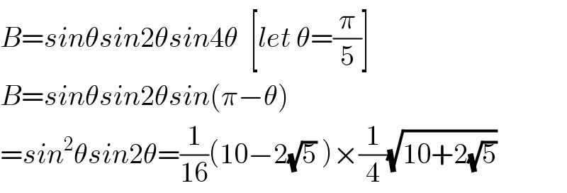 B=sinθsin2θsin4θ  [let θ=(π/5)]  B=sinθsin2θsin(π−θ)  =sin^2 θsin2θ=(1/(16))(10−2(√5) )×(1/4)(√(10+2(√5)))  