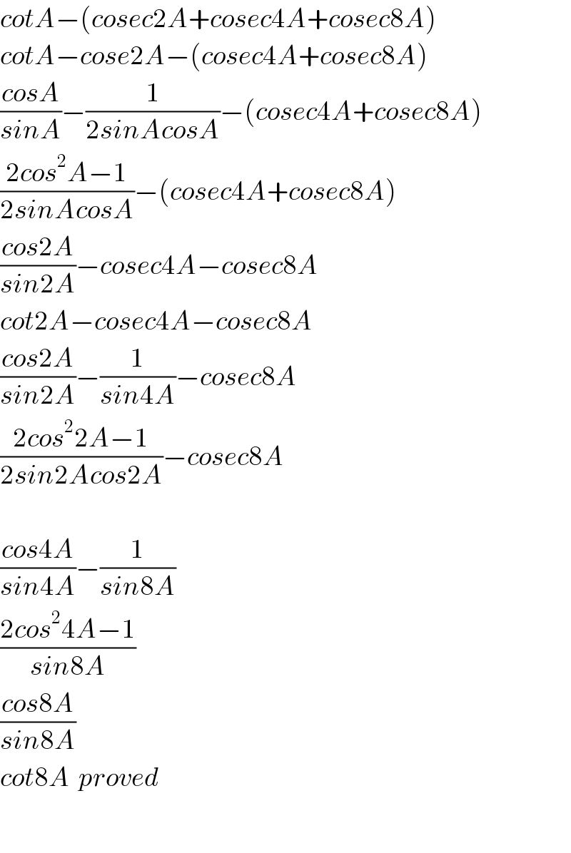 cotA−(cosec2A+cosec4A+cosec8A)  cotA−cose2A−(cosec4A+cosec8A)  ((cosA)/(sinA))−(1/(2sinAcosA))−(cosec4A+cosec8A)  ((2cos^2 A−1)/(2sinAcosA))−(cosec4A+cosec8A)  ((cos2A)/(sin2A))−cosec4A−cosec8A  cot2A−cosec4A−cosec8A  ((cos2A)/(sin2A))−(1/(sin4A))−cosec8A  ((2cos^2 2A−1)/(2sin2Acos2A))−cosec8A    ((cos4A)/(sin4A))−(1/(sin8A))  ((2cos^2 4A−1)/(sin8A))  ((cos8A)/(sin8A))  cot8A  proved    