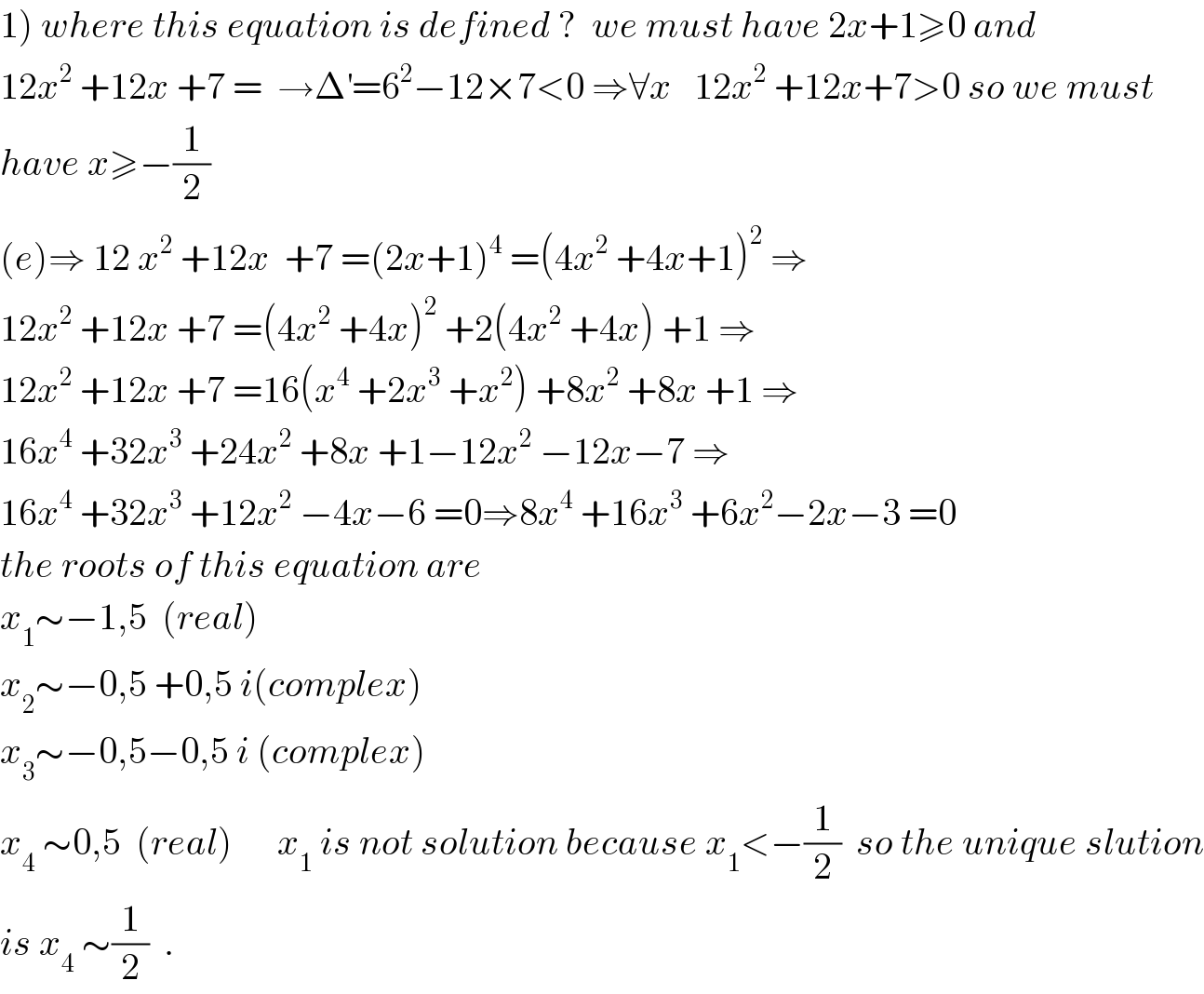 1) where this equation is defined ?  we must have 2x+1≥0 and  12x^2  +12x +7 =  →Δ^′ =6^2 −12×7<0 ⇒∀x   12x^2  +12x+7>0 so we must  have x≥−(1/2)  (e)⇒ 12 x^2  +12x  +7 =(2x+1)^4  =(4x^2  +4x+1)^2  ⇒  12x^2  +12x +7 =(4x^2  +4x)^2  +2(4x^2  +4x) +1 ⇒  12x^2  +12x +7 =16(x^4  +2x^3  +x^2 ) +8x^2  +8x +1 ⇒  16x^4  +32x^3  +24x^2  +8x +1−12x^2  −12x−7 ⇒  16x^4  +32x^3  +12x^2  −4x−6 =0⇒8x^4  +16x^3  +6x^2 −2x−3 =0  the roots of this equation are   x_1 ∼−1,5  (real)  x_2 ∼−0,5 +0,5 i(complex)  x_3 ∼−0,5−0,5 i (complex)  x_4  ∼0,5  (real)      x_1  is not solution because x_1 <−(1/2)  so the unique slution  is x_4  ∼(1/2)  .  