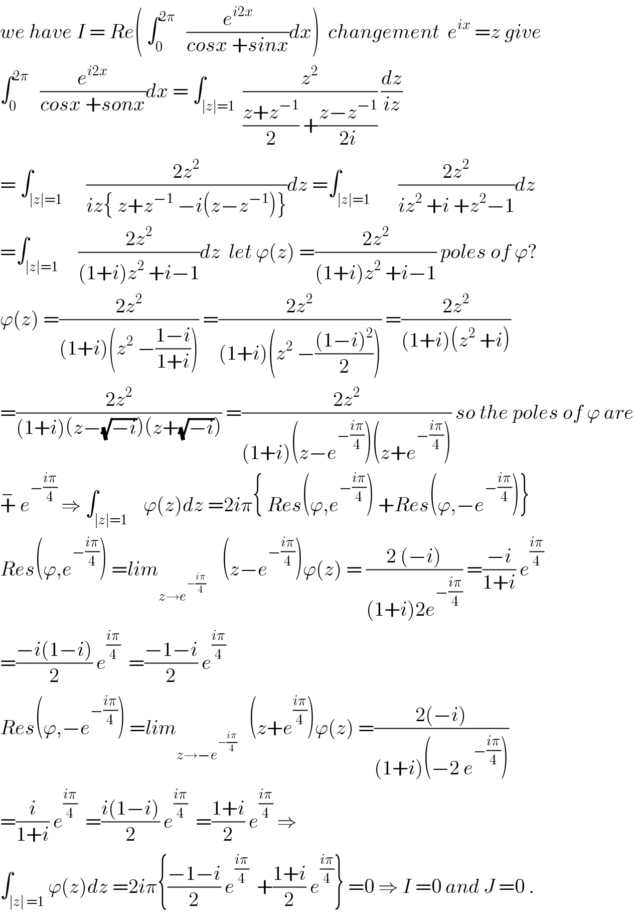 we have I = Re( ∫_0 ^(2π)    (e^(i2x) /(cosx +sinx))dx)  changement  e^(ix)  =z give  ∫_0 ^(2π)    (e^(i2x) /(cosx +sonx))dx = ∫_(∣z∣=1)  (z^2 /(((z+z^(−1) )/2) +((z−z^(−1) )/(2i)))) (dz/(iz))  = ∫_(∣z∣=1)      ((2z^2 )/(iz{ z+z^(−1)  −i(z−z^(−1) )}))dz =∫_(∣z∣=1)       ((2z^2 )/(iz^2  +i +z^2 −1))dz  =∫_(∣z∣=1)     ((2z^2 )/((1+i)z^2  +i−1))dz  let ϕ(z) =((2z^2 )/((1+i)z^2  +i−1)) poles of ϕ?  ϕ(z) =((2z^2 )/((1+i)(z^2  −((1−i)/(1+i))))) =((2z^2 )/((1+i)(z^2  −(((1−i)^2 )/2)))) =((2z^2 )/((1+i)(z^2  +i)))  =((2z^2 )/((1+i)(z−(√(−i)))(z+(√(−i))))) =((2z^2 )/((1+i)(z−e^(−((iπ)/4)) )(z+e^(−((iπ)/4)) ))) so the poles of ϕ are  +^−  e^(−((iπ)/4))  ⇒ ∫_(∣z∣=1)    ϕ(z)dz =2iπ{ Res(ϕ,e^(−((iπ)/4)) ) +Res(ϕ,−e^(−((iπ)/4)) )}  Res(ϕ,e^(−((iπ)/4)) ) =lim_(z→e^(−((iπ)/4)) )     (z−e^(−((iπ)/4)) )ϕ(z) = ((2 (−i))/((1+i)2e^(−((iπ)/4)) )) =((−i)/(1+i)) e^((iπ)/4)   =((−i(1−i))/2) e^((iπ)/4)   =((−1−i)/2) e^((iπ)/4)   Res(ϕ,−e^(−((iπ)/4)) ) =lim_(z→−e^(−((iπ)/4)) )    (z+e^((iπ)/4) )ϕ(z) =((2(−i))/((1+i)(−2 e^(−((iπ)/4)) )))  =(i/(1+i)) e^((iπ)/4)   =((i(1−i))/2) e^((iπ)/4)   =((1+i)/2) e^((iπ)/4)  ⇒  ∫_(∣z∣ =1) ϕ(z)dz =2iπ{((−1−i)/2) e^((iπ)/4)   +((1+i)/2) e^((iπ)/4) } =0 ⇒ I =0 and J =0 .  