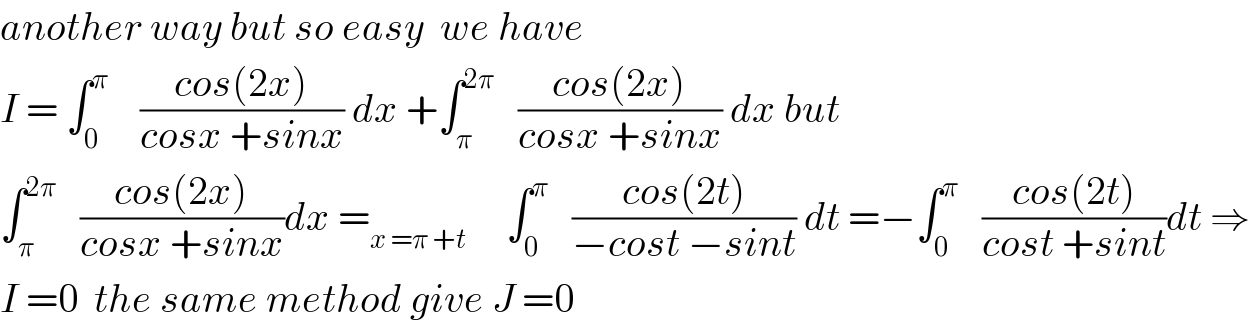 another way but so easy  we have   I = ∫_0 ^π     ((cos(2x))/(cosx +sinx)) dx +∫_π ^(2π)    ((cos(2x))/(cosx +sinx)) dx but  ∫_π ^(2π)    ((cos(2x))/(cosx +sinx))dx =_(x =π +t)      ∫_0 ^π    ((cos(2t))/(−cost −sint)) dt =−∫_0 ^π    ((cos(2t))/(cost +sint))dt ⇒  I =0  the same method give J =0  