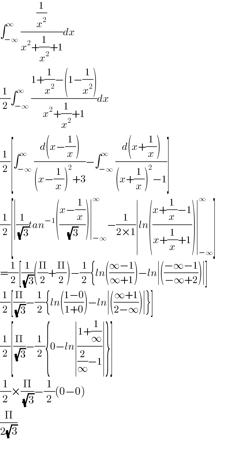 ∫_(−∞) ^∞ ((1/x^2 )/(x^2 +(1/x^2 )+1))dx  (1/2)∫_(−∞) ^∞ ((1+(1/x^2 )−(1−(1/x^2 )))/(x^2 +(1/x^2 )+1))dx  (1/2)[∫_(−∞) ^∞ ((d(x−(1/x)))/((x−(1/x))^2 +3))−∫_(−∞) ^∞ ((d(x+(1/x)))/((x+(1/x))^2 −1))]  (1/2)[∣(1/(√3))tan^(−1) (((x−(1/x))/(√3)))∣_(−∞) ^∞ −(1/(2×1))∣ln(((x+(1/x)−1)/(x+(1/x)+1)))∣_(−∞) ^∞ ]  =(1/2)[(1/(√3))((Π/2)+(Π/2))−(1/(2 )){ln(((∞−1)/(∞+1)))−ln∣(((−∞−1)/(−∞+2)))∣]  (1/2)[(Π/(√3))−(1/2){ln(((1−0)/(1+0)))−ln∣(((∞+1)/(2−∞)))∣}]  (1/2)[(Π/(√3))−(1/2){0−ln∣((1+(1/∞))/((2/∞)−1))∣}]  (1/2)×(Π/(√3))−(1/2)(0−0)  (Π/(2(√3)))    