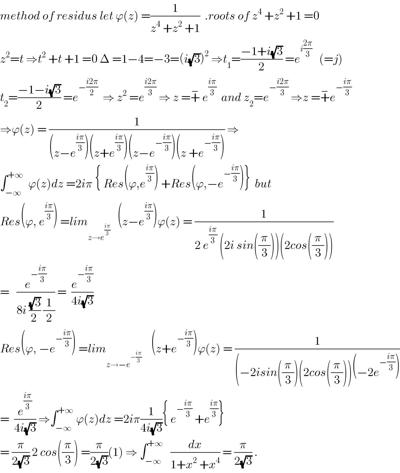 method of residus let ϕ(z) =(1/(z^4  +z^2  +1))  .roots of z^4  +z^2  +1 =0  z^2 =t ⇒t^2  +t +1 =0 Δ =1−4=−3=(i(√3))^2  ⇒t_1 =((−1+i(√3))/2) =e^(i((2π)/3))    (=j)  t_2 =((−1−i(√3))/2) =e^(−((i2π)/2))   ⇒ z^2  =e^((i2π)/3)  ⇒ z =+^−  e^((iπ)/3)   and z_2 =e^(−((i2π)/3))  ⇒z =+^− e^(−((iπ)/3))   ⇒ϕ(z) = (1/((z−e^((iπ)/3) )(z+e^((iπ)/3) )(z−e^(−((iπ)/3)) )(z +e^(−((iπ)/3)) ))) ⇒  ∫_(−∞) ^(+∞)   ϕ(z)dz =2iπ { Res(ϕ,e^((iπ)/3) ) +Res(ϕ,−e^(−((iπ)/3)) )}  but    Res(ϕ, e^((iπ)/3) ) =lim_(z→e^((iπ)/3) )    (z−e^((iπ)/3) )ϕ(z) = (1/(2 e^((iπ)/3)  (2i sin((π/3)))(2cos((π/3)))))  =   (e^(−((iπ)/3)) /(8i ((√3)/(2 )) (1/2))) =  (e^(−((iπ)/3)) /(4i(√3)))  Res(ϕ, −e^(−((iπ)/3)) ) =lim_(z→−e^(−((iπ)/3)) )     (z+e^(−((iπ)/3)) )ϕ(z) = (1/((−2isin((π/3))(2cos((π/3)))(−2e^(−((iπ)/3)) )))  =  (e^((iπ)/3) /(4i(√3))) ⇒∫_(−∞) ^(+∞)  ϕ(z)dz =2iπ(1/(4i(√3))){ e^(−((iπ)/3))  +e^((iπ)/3) }  = (π/(2(√3))) 2 cos((π/3)) =(π/(2(√3)))(1) ⇒ ∫_(−∞) ^(+∞)    (dx/(1+x^2  +x^4 )) = (π/(2(√3))) .  