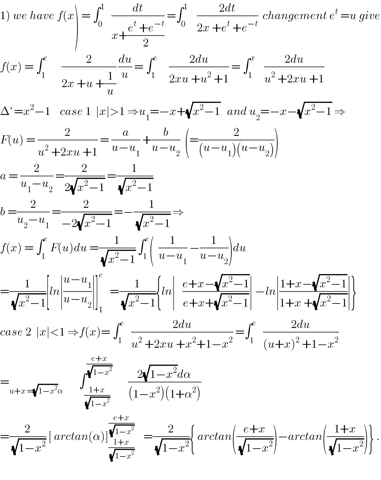 1) we have f(x) = ∫_0 ^1    (dt/(x+((e^t  +e^(−t) )/2))) =∫_0 ^1     ((2dt)/(2x +e^t  +e^(−t) ))  changement e^t  =u give  f(x) = ∫_1 ^e       (2/(2x +u +(1/u))) (du/u) = ∫_1 ^e      ((2du)/(2xu +u^2  +1)) = ∫_1 ^x     ((2du)/(u^2  +2xu +1))  Δ^′  =x^2 −1    case 1  ∣x∣>1 ⇒u_1 =−x+(√(x^2 −1))   and u_2 =−x−(√(x^2 −1)) ⇒  F(u) = (2/(u^2  +2xu +1)) = (a/(u−u_1 )) +(b/(u−u_2 ))  (=(2/((u−u_1 )(u−u_2 ))))  a = (2/(u_1 −u_2 )) =(2/(2(√(x^2 −1)))) =(1/(√(x^2 −1)))  b =(2/(u_2 −u_1 )) =(2/(−2(√(x^2 −1)))) =−(1/(√(x^2 −1))) ⇒  f(x) = ∫_1 ^e  F(u)du =(1/(√(x^2 −1))) ∫_1 ^e (  (1/(u−u_1 )) −(1/(u−u_2 )))du  =(1/(√(x^2 −1)))[ln∣((u−u_1 )/(u−u_2 ))∣]_1 ^e    =(1/(√(x^2 −1))){ln∣   ((e+x−(√(x^2 −1)))/(e+x+(√(x^2 −1))))∣ −ln∣((1+x−(√(x^2 −1)))/(1+x +(√(x^2 −1))))∣}  case 2  ∣x∣<1 ⇒f(x)= ∫_1 ^e    ((2du)/(u^2  +2xu +x^2 +1−x^2 )) =∫_1 ^e    ((2du)/((u+x)^2  +1−x^2 ))  =_(u+x =(√(1−x^2 ))α)        ∫_((1+x)/(√(1−x^2 ))) ^((e+x)/(√(1−x^2 )))        ((2(√(1−x^2 ))dα)/((1−x^2 )(1+α^2 )))  =(2/(√(1−x^2 ))) [ arctan(α)]_((1+x)/(√(1−x^2 ))) ^((e+x)/(√(1−x^2 )))     =(2/(√(1−x^2 ))){ arctan(((e+x)/(√(1−x^2 ))))−arctan(((1+x)/(√(1−x^2 ))))} .    