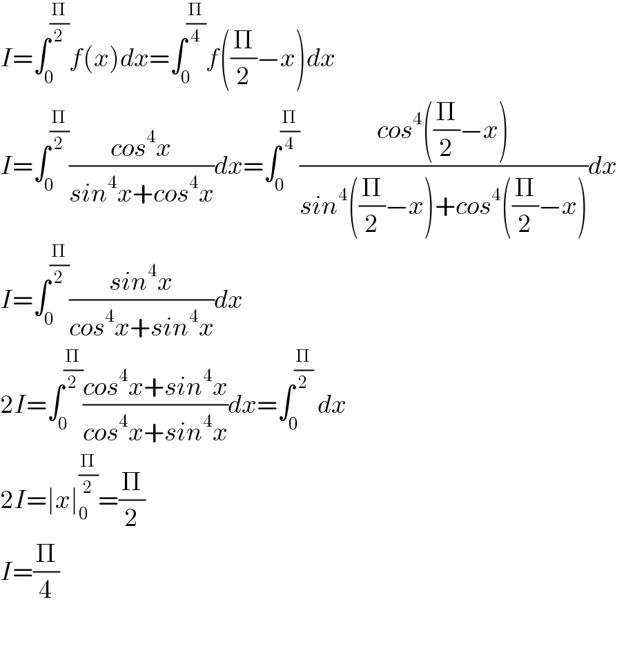 I=∫_0 ^(Π/2) f(x)dx=∫_0 ^(Π/4) f((Π/2)−x)dx  I=∫_0 ^(Π/2) ((cos^4 x)/(sin^4 x+cos^4 x))dx=∫_0 ^(Π/4) ((cos^4 ((Π/2)−x))/(sin^4 ((Π/2)−x)+cos^4 ((Π/2)−x)))dx  I=∫_0 ^(Π/2) ((sin^4 x)/(cos^4 x+sin^4 x))dx  2I=∫_0 ^(Π/2) ((cos^4 x+sin^4 x)/(cos^4 x+sin^4 x))dx=∫_0 ^(Π/2)  dx  2I=∣x∣_0 ^(Π/2) =(Π/2)  I=(Π/4)    