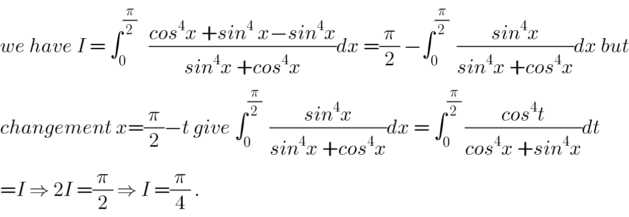 we have I = ∫_0 ^(π/2)    ((cos^4 x +sin^4  x−sin^4 x)/(sin^4 x +cos^4 x))dx =(π/2) −∫_0 ^(π/2)   ((sin^4 x)/(sin^4 x +cos^4 x))dx but  changement x=(π/2)−t give ∫_0 ^(π/2)   ((sin^4 x)/(sin^4 x +cos^4 x))dx = ∫_0 ^(π/2)  ((cos^4 t)/(cos^4 x +sin^4 x))dt  =I ⇒ 2I =(π/2) ⇒ I =(π/4) .  