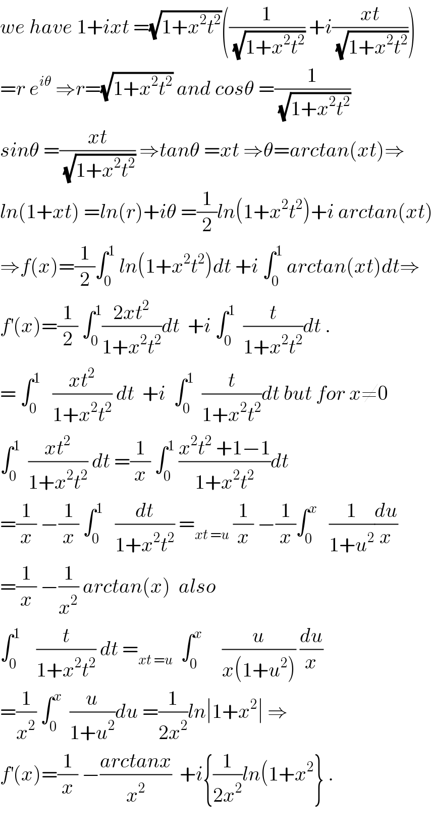 we have 1+ixt =(√(1+x^2 t^2 ))((1/(√(1+x^2 t^2 ))) +i((xt)/(√(1+x^2 t^2 ))))  =r e^(iθ)  ⇒r=(√(1+x^2 t^2 )) and cosθ =(1/(√(1+x^2 t^2 )))  sinθ =((xt)/(√(1+x^2 t^2 ))) ⇒tanθ =xt ⇒θ=arctan(xt)⇒  ln(1+xt) =ln(r)+iθ =(1/2)ln(1+x^2 t^2 )+i arctan(xt)  ⇒f(x)=(1/2)∫_0 ^1  ln(1+x^2 t^2 )dt +i ∫_0 ^1  arctan(xt)dt⇒  f^′ (x)=(1/2) ∫_0 ^1 ((2xt^2 )/(1+x^2 t^2 ))dt  +i ∫_0 ^1   (t/(1+x^2 t^2 ))dt .  = ∫_0 ^1    ((xt^2 )/(1+x^2 t^2 )) dt  +i  ∫_0 ^1   (t/(1+x^2 t^2 ))dt but for x≠0  ∫_0 ^1   ((xt^2 )/(1+x^2 t^2 )) dt =(1/x) ∫_0 ^1  ((x^2 t^2  +1−1)/(1+x^2 t^2 ))dt  =(1/x) −(1/x) ∫_0 ^1    (dt/(1+x^2 t^2 )) =_(xt =u)  (1/x) −(1/x)∫_0 ^x    (1/(1+u^2 ))(du/x)  =(1/x) −(1/x^2 ) arctan(x)  also  ∫_0 ^1     (t/(1+x^2 t^2 )) dt =_(xt =u)   ∫_0 ^x      (u/(x(1+u^2 ))) (du/x)  =(1/x^2 ) ∫_0 ^x   (u/(1+u^2 ))du =(1/(2x^2 ))ln∣1+x^2 ∣ ⇒  f^′ (x)=(1/x) −((arctanx)/x^2 )  +i{(1/(2x^2 ))ln(1+x^2 } .    