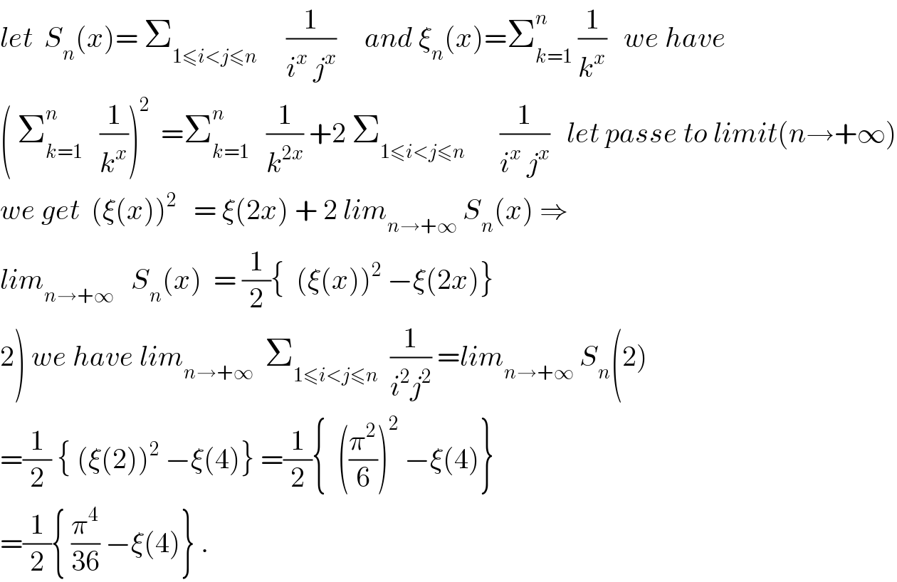 let  S_n (x)= Σ_(1≤i<j≤n)      (1/(i^x  j^x ))     and ξ_n (x)=Σ_(k=1) ^n  (1/k^x )   we have   ( Σ_(k=1) ^n    (1/k^x ))^2   =Σ_(k=1) ^n    (1/k^(2x) ) +2 Σ_(1≤i<j≤n)       (1/(i^x  j^x ))   let passe to limit(n→+∞)  we get  (ξ(x))^2    = ξ(2x) + 2 lim_(n→+∞)  S_n (x) ⇒  lim_(n→+∞)    S_n (x)  = (1/2){  (ξ(x))^2  −ξ(2x)}  2) we have lim_(n→+∞)   Σ_(1≤i<j≤n)   (1/(i^2 j^2 )) =lim_(n→+∞)  S_n (2)  =(1/2) { (ξ(2))^2  −ξ(4)} =(1/2){  ((π^2 /6))^2  −ξ(4)}  =(1/2){ (π^4 /(36)) −ξ(4)} .  