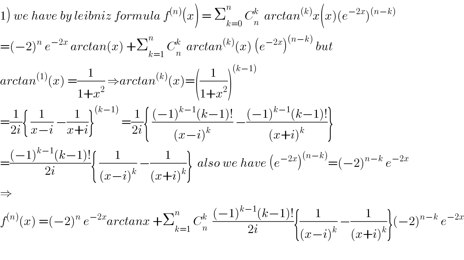 1) we have by leibniz formula f^((n)) (x) = Σ_(k=0) ^n  C_n ^k   arctan^((k)) x(x)(e^(−2x) )^((n−k))   =(−2)^n  e^(−2x)  arctan(x) +Σ_(k=1) ^n  C_n ^k   arctan^((k)) (x) (e^(−2x) )^((n−k))  but  arctan^((1)) (x) =(1/(1+x^2 )) ⇒arctan^((k)) (x)=((1/(1+x^2 )))^((k−1))   =(1/(2i)){ (1/(x−i)) −(1/(x+i))}^((k−1))  =(1/(2i)){ (((−1)^(k−1) (k−1)!)/((x−i)^k )) −(((−1)^(k−1) (k−1)!)/((x+i)^k ))}  =(((−1)^(k−1) (k−1)!)/(2i)){ (1/((x−i)^k )) −(1/((x+i)^k ))}  also we have (e^(−2x) )^((n−k)) =(−2)^(n−k)  e^(−2x)   ⇒  f^((n)) (x) =(−2)^n  e^(−2x) arctanx +Σ_(k=1) ^n  C_n ^k   (((−1)^(k−1) (k−1)!)/(2i)){(1/((x−i)^k )) −(1/((x+i)^k ))}(−2)^(n−k)  e^(−2x)     