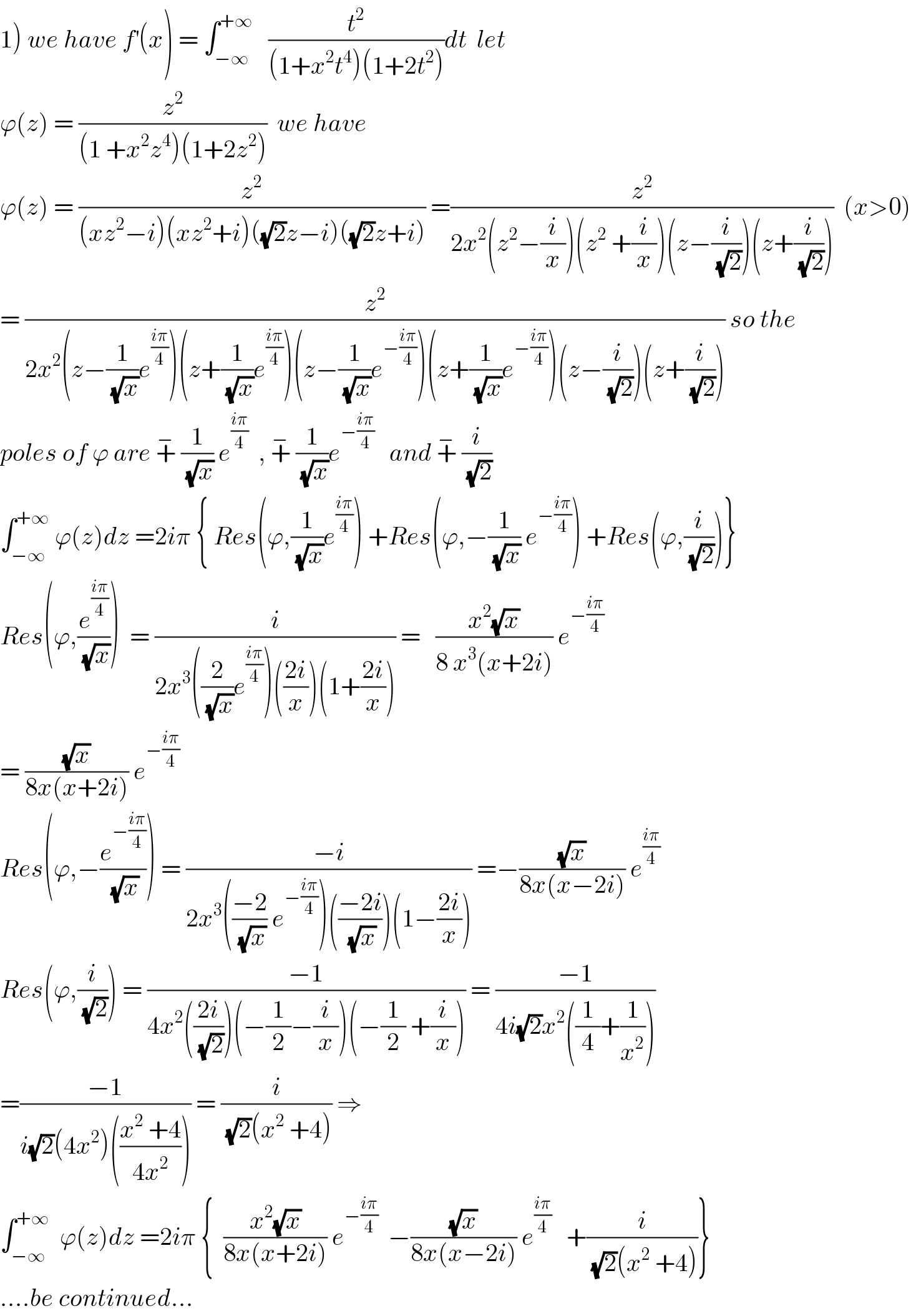1) we have f^′ (x) = ∫_(−∞) ^(+∞)    (t^2 /((1+x^2 t^4 )(1+2t^2 )))dt  let   ϕ(z) = (z^2 /((1 +x^2 z^4 )(1+2z^2 )))  we have  ϕ(z) = (z^2 /((xz^2 −i)(xz^2 +i)((√2)z−i)((√2)z+i))) =(z^2 /(2x^2 (z^2 −(i/x))(z^2  +(i/x))(z−(i/(√2)))(z+(i/(√2)))))  (x>0)  = (z^2 /(2x^2 (z−(1/(√x))e^((iπ)/4) )(z+(1/(√x))e^((iπ)/4) )(z−(1/(√x))e^(−((iπ)/4)) )(z+(1/(√x))e^(−((iπ)/4)) )(z−(i/(√2)))(z+(i/(√2))))) so the  poles of ϕ are +^−  (1/(√x)) e^((iπ)/4)   , +^−  (1/(√x))e^(−((iπ)/4))    and +^−  (i/(√2))  ∫_(−∞) ^(+∞)  ϕ(z)dz =2iπ { Res(ϕ,(1/(√x))e^((iπ)/4) ) +Res(ϕ,−(1/(√x)) e^(−((iπ)/4)) ) +Res(ϕ,(i/(√2)))}  Res(ϕ,(e^((iπ)/4) /(√x)))  = (i/(2x^3 ((2/(√x))e^((iπ)/4) )(((2i)/x))(1+((2i)/x)))) =   ((x^2 (√x))/(8 x^3 (x+2i))) e^(−((iπ)/4))   = ((√x)/(8x(x+2i))) e^(−((iπ)/4))   Res(ϕ,−(e^(−((iπ)/4)) /(√x))) = ((−i)/(2x^3 (((−2)/(√x)) e^(−((iπ)/4)) )(((−2i)/(√x)))(1−((2i)/x)))) =−((√x)/(8x(x−2i))) e^((iπ)/4)   Res(ϕ,(i/(√2))) = ((−1)/(4x^2 (((2i)/(√2)))(−(1/2)−(i/x))(−(1/2) +(i/x)))) = ((−1)/(4i(√2)x^2 ((1/4)+(1/x^2 ))))  =((−1)/(i(√2)(4x^2 )(((x^2  +4)/(4x^2 ))))) = (i/((√2)(x^2  +4))) ⇒  ∫_(−∞) ^(+∞)   ϕ(z)dz =2iπ {  ((x^2 (√x))/(8x(x+2i))) e^(−((iπ)/4))   −((√x)/(8x(x−2i))) e^((iπ)/4)    +(i/((√2)(x^2  +4)))}  ....be continued...  