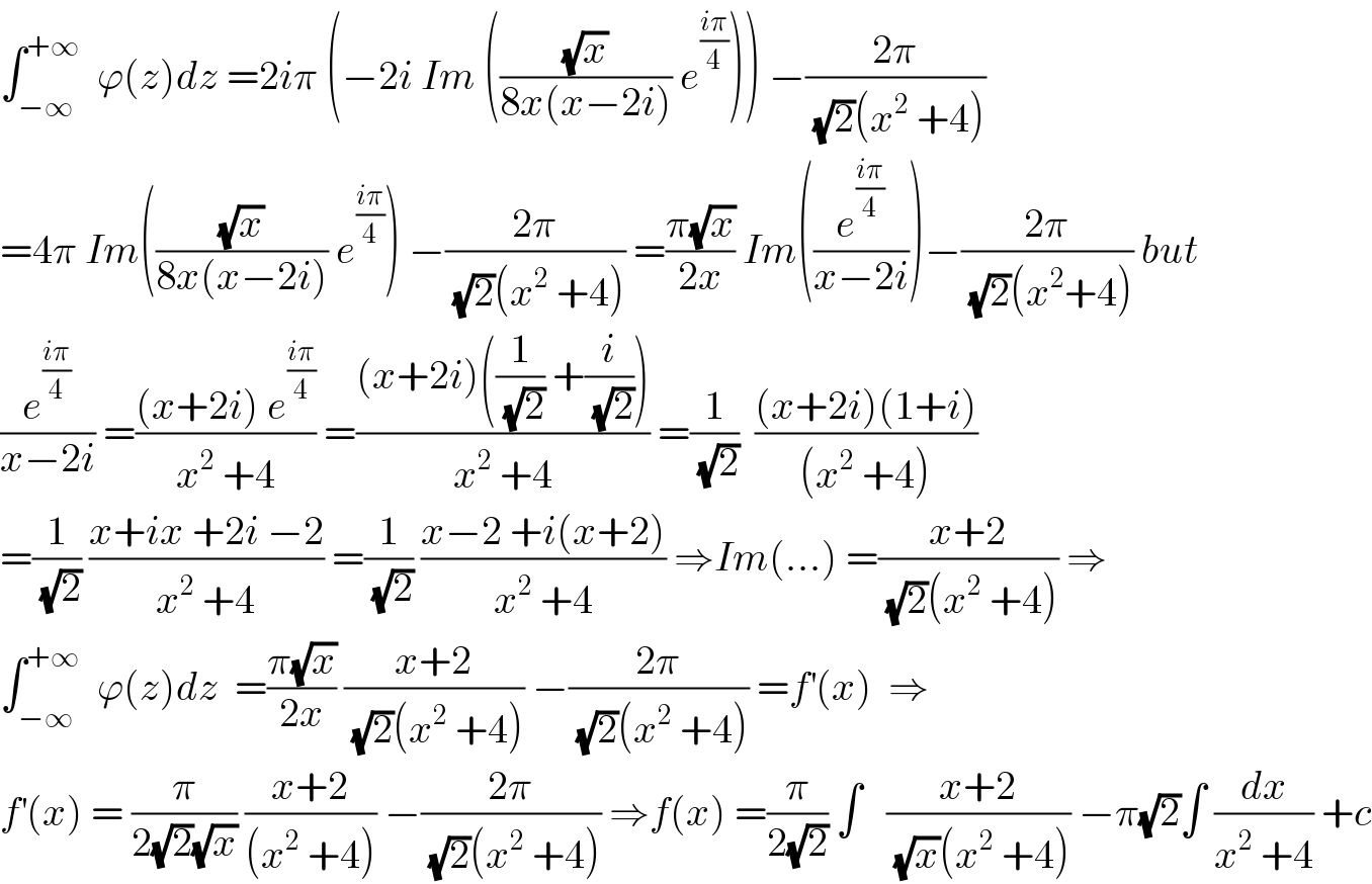 ∫_(−∞) ^(+∞)   ϕ(z)dz =2iπ (−2i Im (((√x)/(8x(x−2i))) e^((iπ)/4) )) −((2π)/((√2)(x^2  +4)))  =4π Im(((√x)/(8x(x−2i))) e^((iπ)/4) ) −((2π)/((√2)(x^2  +4))) =((π(√x))/(2x)) Im((e^((iπ)/4) /(x−2i)))−((2π)/((√2)(x^2 +4))) but  (e^((iπ)/4) /(x−2i)) =(((x+2i) e^((iπ)/4) )/(x^2  +4)) =(((x+2i)((1/(√2)) +(i/(√2))))/(x^2  +4)) =(1/(√2))  (((x+2i)(1+i))/((x^2  +4)))  =(1/(√2)) ((x+ix +2i −2)/(x^2  +4)) =(1/(√2)) ((x−2 +i(x+2))/(x^2  +4)) ⇒Im(...) =((x+2)/((√2)(x^2  +4))) ⇒  ∫_(−∞) ^(+∞)   ϕ(z)dz  =((π(√x))/(2x)) ((x+2)/((√2)(x^2  +4))) −((2π)/((√2)(x^2  +4))) =f^′ (x)  ⇒  f^′ (x) = (π/(2(√2)(√x))) ((x+2)/((x^2  +4))) −((2π)/((√2)(x^2  +4))) ⇒f(x) =(π/(2(√2))) ∫   ((x+2)/((√x)(x^2  +4))) −π(√2)∫ (dx/(x^2  +4)) +c  