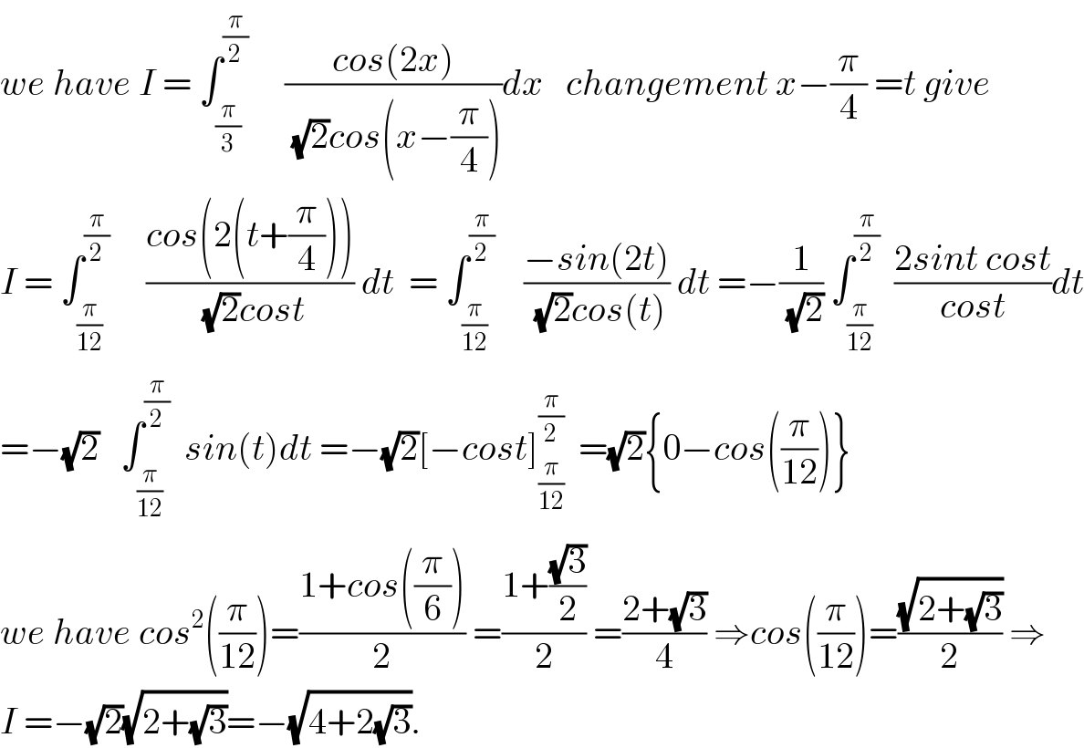 we have I = ∫_(π/3) ^(π/2)      ((cos(2x))/((√2)cos(x−(π/4))))dx   changement x−(π/4) =t give        I = ∫_(π/(12)) ^(π/2)      ((cos(2(t+(π/4))))/((√2)cost)) dt  = ∫_(π/(12)) ^(π/2)     ((−sin(2t))/((√2)cos(t))) dt =−(1/(√2)) ∫_(π/(12)) ^(π/2)   ((2sint cost)/(cost))dt  =−(√2)   ∫_(π/(12)) ^(π/2)   sin(t)dt =−(√2)[−cost]_(π/(12)) ^(π/2)   =(√2){0−cos((π/(12)))}  we have cos^2 ((π/(12)))=((1+cos((π/6)))/2) =((1+((√3)/2))/2) =((2+(√3))/4) ⇒cos((π/(12)))=((√(2+(√3)))/2) ⇒  I =−(√2)(√(2+(√3)))=−(√(4+2(√3))).  