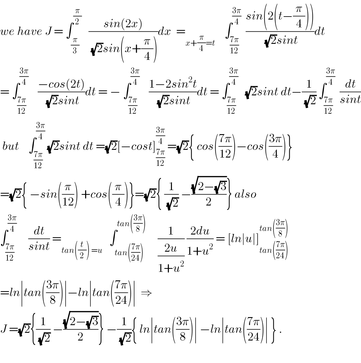 we have J = ∫_(π/3) ^(π/2)    ((sin(2x))/((√2)sin(x+(π/4))))dx  =_(x+(π/4)=t)     ∫_((7π)/(12)) ^((3π)/4)   ((sin(2(t−(π/4))))/((√2)sint))dt          = ∫_((7π)/(12)) ^((3π)/4)     ((−cos(2t))/((√2)sint))dt = − ∫_((7π)/(12)) ^((3π)/4)     ((1−2sin^2 t)/((√2)sint))dt = ∫_((7π)/(12)) ^((3π)/4)    (√2)sint dt−(1/(√2)) ∫_((7π)/(12)) ^((3π)/4)   (dt/(sint))   but    ∫_((7π)/(12)) ^((3π)/4)  (√2)sint dt =(√2)[−cost]_((7π)/(12)) ^((3π)/4)  =(√2){ cos(((7π)/(12)))−cos(((3π)/4))}  =(√2){ −sin((π/(12))) +cos((π/4))}=(√2){ (1/(√2)) −((√(2−(√3)))/2)} also  ∫_((7π)/(12)) ^((3π)/4)      (dt/(sint)) =_(tan((t/2)) =u)    ∫_(tan(((7π)/(24)))) ^(tan(((3π)/8)))      (1/((2u)/(1+u^2 ))) ((2du)/(1+u^2 )) = [ln∣u∣]_(tan(((7π)/(24)))) ^(tan(((3π)/8)))   =ln∣tan(((3π)/8))∣−ln∣tan(((7π)/(24)))∣  ⇒  J =(√2){(1/(√2)) −((√(2−(√3)))/2)} −(1/(√2)){ ln∣tan(((3π)/8))∣ −ln∣tan(((7π)/(24)))∣ } .    
