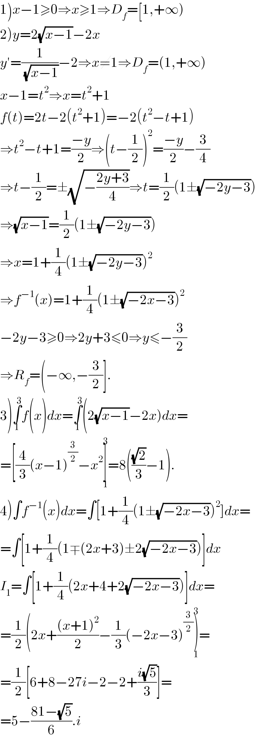 1)x−1≥0⇒x≥1⇒D_f =[1,+∞)  2)y=2(√(x−1))−2x  y′=(1/(√(x−1)))−2⇒x≠1⇒D_f =(1,+∞)  x−1=t^2 ⇒x=t^2 +1  f(t)=2t−2(t^2 +1)=−2(t^2 −t+1)  ⇒t^2 −t+1=((−y)/2)⇒(t−(1/2))^2 =((−y)/2)−(3/4)  ⇒t−(1/2)=±(√(−((2y+3)/4)))⇒t=(1/2)(1±(√(−2y−3)))  ⇒(√(x−1))=(1/2)(1±(√(−2y−3)))  ⇒x=1+(1/4)(1±(√(−2y−3)))^2   ⇒f^(−1) (x)=1+(1/4)(1±(√(−2x−3)))^2   −2y−3≥0⇒2y+3≤0⇒y≤−(3/2)  ⇒R_f =(−∞,−(3/2)].  3)∫_1 ^3 f(x)dx=∫_1 ^3 (2(√(x−1))−2x)dx=  =[(4/3)(x−1)^(3/2) −x^2 ]_1 ^3 =8(((√2)/3)−1).  4)∫f^(−1) (x)dx=∫[1+(1/4)(1±(√(−2x−3)))^2 ]dx=  =∫[1+(1/4)(1∓(2x+3)±2(√(−2x−3)))]dx  I_1 =∫[1+(1/4)(2x+4+2(√(−2x−3)))]dx=  =(1/2)(2x+(((x+1)^2 )/2)−(1/3)(−2x−3)^(3/2) )_1 ^3 =  =(1/2)[6+8−27i−2−2+((i(√5))/3)]=  =5−((81−(√5))/6).i   