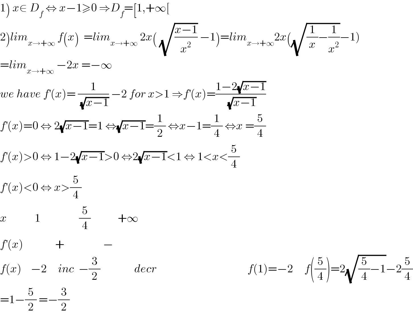 1) x∈ D_f  ⇔ x−1≥0 ⇒D_f =[1,+∞[  2)lim_(x→+∞)  f(x)  =lim_(x→+∞)  2x( (√((x−1)/x^2 )) −1)=lim_(x→+∞) 2x((√((1/x)−(1/x^2 )))−1)  =lim_(x→+∞)  −2x =−∞  we have f^′ (x)= (1/(√(x−1))) −2 for x>1 ⇒f^′ (x)=((1−2(√(x−1)))/(√(x−1)))  f^′ (x)=0 ⇔ 2(√(x−1))=1 ⇔(√(x−1))=(1/2) ⇔x−1=(1/4) ⇔x =(5/4)  f^′ (x)>0 ⇔ 1−2(√(x−1))>0 ⇔2(√(x−1))<1 ⇔ 1<x<(5/4)  f^′ (x)<0 ⇔ x>(5/4)  x_            1                 (5/4)            +∞  f^′ (x)              +                 −  f(x)    −2     inc  −(3/2)               decr                                        f(1)=−2     f((5/4))=2(√((5/4)−1))−2(5/4)  =1−(5/2) =−(3/2)    