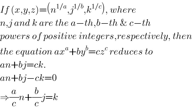 If (x,y,z)=(n^(1/a) ,j^(1/b) ,k^(1/c) ), where  n,j and k are the a−th,b−th & c−th  powers of positive integers,respectively, then  the equation ax^a +by^b =cz^c  reduces to    an+bj=ck.  an+bj−ck=0   ⇒(a/c)n+(b/c)j=k  