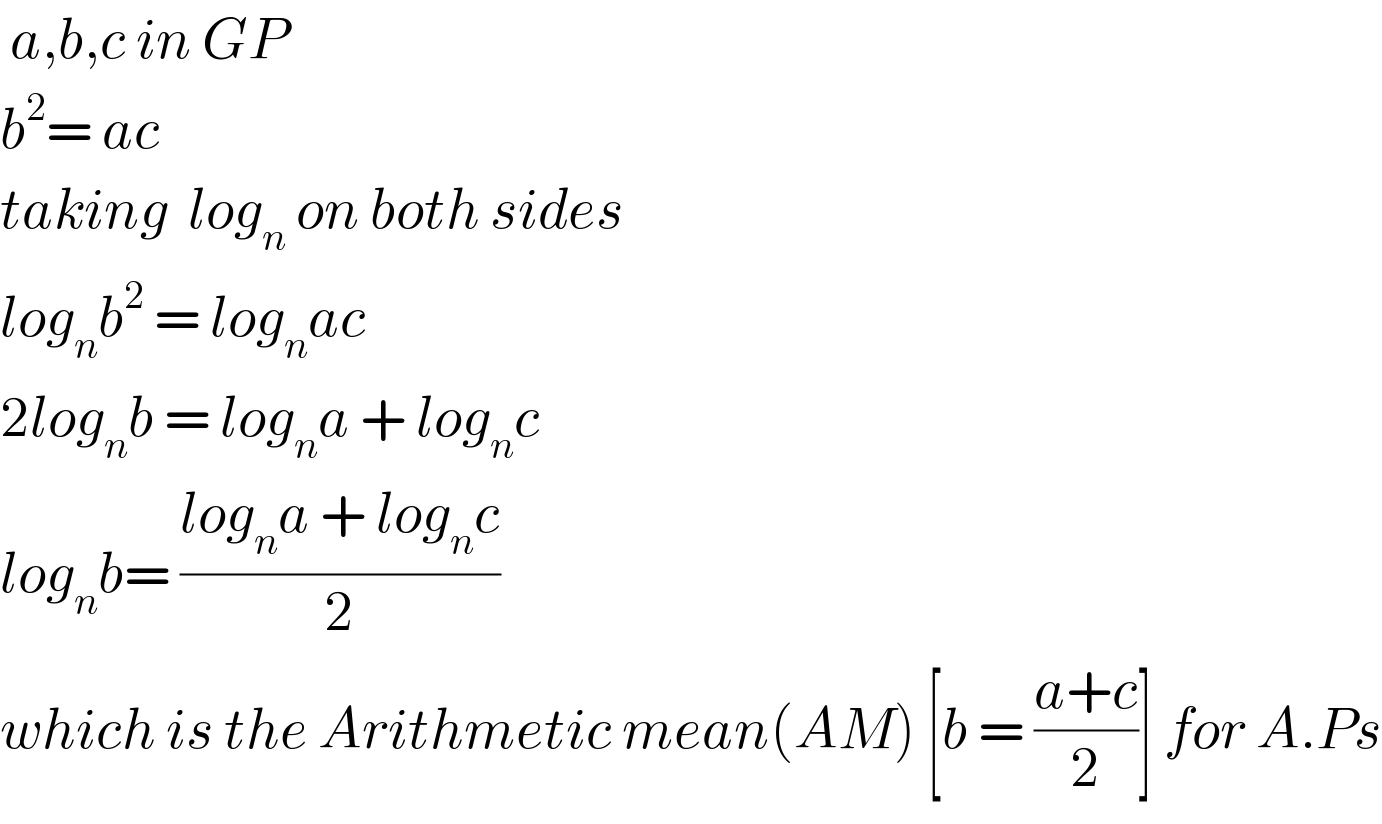  a,b,c in GP  b^2 = ac  taking  log_n  on both sides  log_n b^2  = log_n ac  2log_n b = log_n a + log_n c  log_n b= ((log_n a + log_n c)/2)  which is the Arithmetic mean(AM) [b = ((a+c)/2)] for A.Ps  