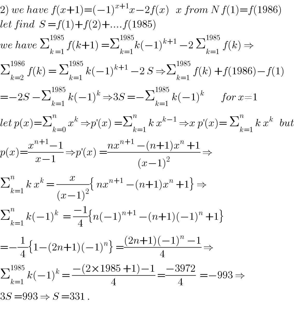 2) we have f(x+1)=(−1)^(x+1) x−2f(x)   x from N f(1)=f(1986)  let find  S =f(1)+f(2)+....f(1985)  we have Σ_(k =1) ^(1985)  f(k+1) =Σ_(k=1) ^(1985) k(−1)^(k+1)  −2 Σ_(k=1) ^(1985)  f(k) ⇒  Σ_(k=2) ^(1986)  f(k) = Σ_(k=1) ^(1985)  k(−1)^(k+1)  −2 S ⇒Σ_(k=1) ^(1985)  f(k) +f(1986)−f(1)  =−2S −Σ_(k=1) ^(1985)  k(−1)^k  ⇒3S =−Σ_(k=1) ^(1985)  k(−1)^k         for x≠1  let p(x)=Σ_(k=0) ^n  x^k  ⇒p^′ (x) =Σ_(k=1) ^n  k x^(k−1)  ⇒x p^′ (x)= Σ_(k=1) ^n  k x^(k  )   but  p(x)=((x^(n+1) −1)/(x−1)) ⇒p^′ (x) =((nx^(n+1)  −(n+1)x^n  +1)/((x−1)^2 )) ⇒  Σ_(k=1) ^n  k x^k  = (x/((x−1)^2 )){ nx^(n+1)  −(n+1)x^n  +1} ⇒  Σ_(k=1) ^n  k(−1)^k   = ((−1)/4){n(−1)^(n+1)  −(n+1)(−1)^n  +1}  =−(1/4){1−(2n+1)(−1)^n } =(((2n+1)(−1)^n  −1)/4) ⇒  Σ_(k=1) ^(1985)  k(−1)^k  = ((−(2×1985 +1)−1)/4) =((−3972)/4)  =−993 ⇒  3S =993 ⇒ S =331 .      