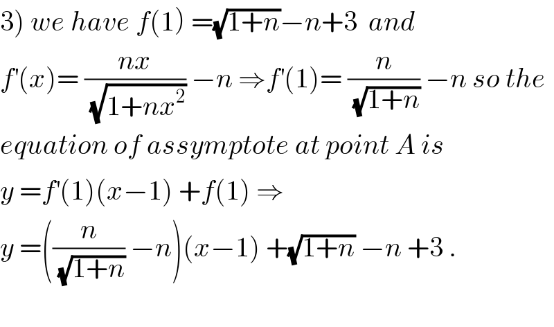 3) we have f(1) =(√(1+n))−n+3  and  f^′ (x)= ((nx)/(√(1+nx^2 ))) −n ⇒f^′ (1)= (n/(√(1+n))) −n so the  equation of assymptote at point A is  y =f^′ (1)(x−1) +f(1) ⇒  y =((n/(√(1+n))) −n)(x−1) +(√(1+n)) −n +3 .    