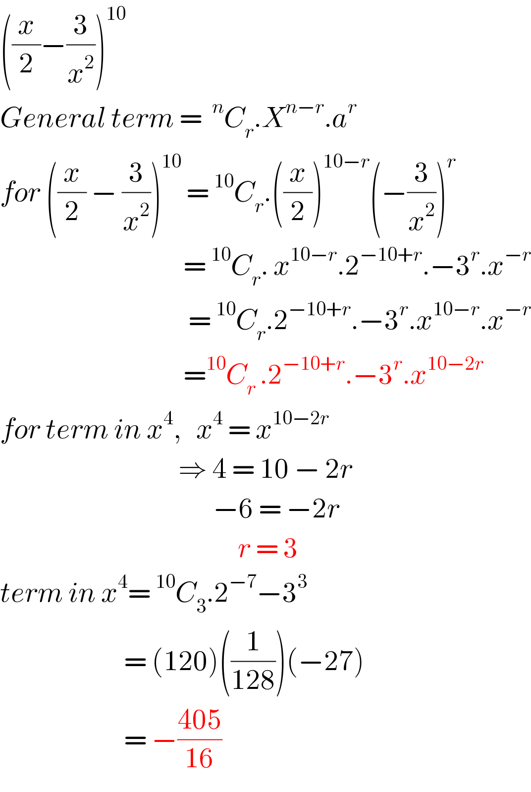 ((x/2)−(3/x^2 ))^(10)   General term = ^n C_r .X^(n−r) .a^(r )   for ((x/2) − (3/x^2 ))^(10)  =^(10) C_r .((x/2))^(10−r) (−(3/x^2 ))^r                                        =^(10) C_r . x^(10−r) .2^(−10+r) .−3^r .x^(−r)                                         =^(10) C_r .2^(−10+r) .−3^r .x^(10−r) .x^(−r)                                        =^(10) C_(r ) .2^(−10+r) .−3^r .x^(10−2r)   for term in x^4 ,   x^4  = x^(10−2r)                                       ⇒ 4 = 10 − 2r                                             −6 = −2r                                                  r = 3  term in x^4 =^(10) C_3 .2^(−7) −3^3                            = (120)((1/(128)))(−27)                           = −((405)/(16))  