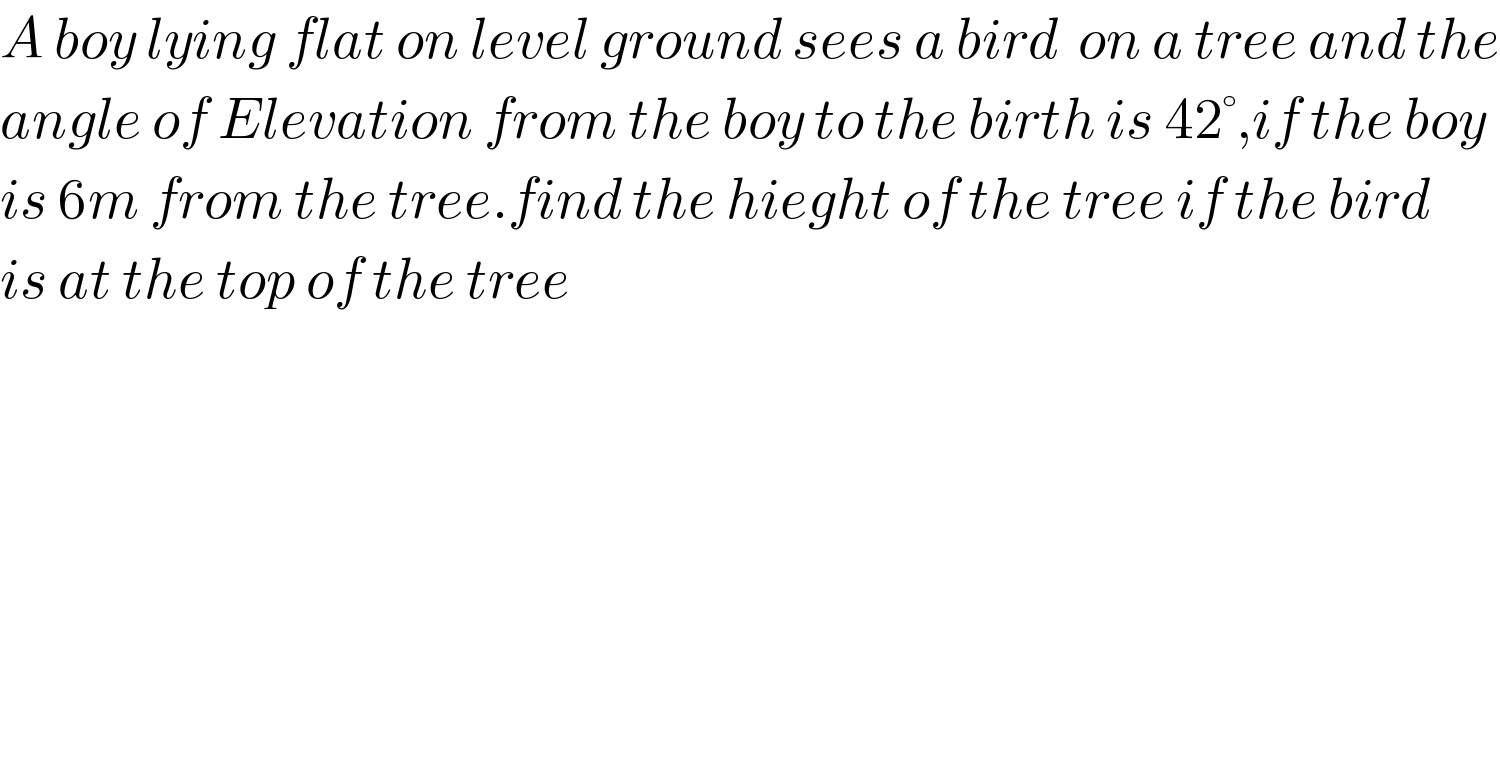 A boy lying flat on level ground sees a bird  on a tree and the  angle of Elevation from the boy to the birth is 42°,if the boy  is 6m from the tree.find the hieght of the tree if the bird  is at the top of the tree  