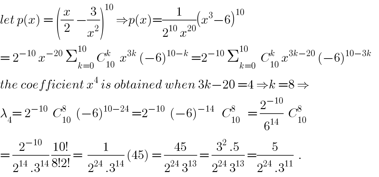 let p(x) = ((x/2) −(3/x^2 ))^(10)  ⇒p(x)=(1/(2^(10)  x^(20) ))(x^3 −6)^(10)   = 2^(−10)  x^(−20)  Σ_(k=0) ^(10)  C_(10) ^k   x^(3k)  (−6)^(10−k)  =2^(−10)  Σ_(k=0) ^(10)   C_(10) ^k  x^(3k−20)  (−6)^(10−3k)      the coefficient x^4  is obtained when 3k−20 =4 ⇒k =8 ⇒  λ_4 = 2^(−10)   C_(10) ^8   (−6)^(10−24)  =2^(−10)   (−6)^(−14)    C_(10) ^8    = (2^(−10) /6^(14) )  C_(10) ^8   = (2^(−10) /(2^(14)  .3^(14) )) ((10!)/(8!2!)) =  (1/(2^(24)  .3^(14) )) (45) = ((45)/(2^(24)  3^(13) )) = ((3^2  .5)/(2^(24)  3^(13) )) =(5/(2^(24)  .3^(11) ))  .  
