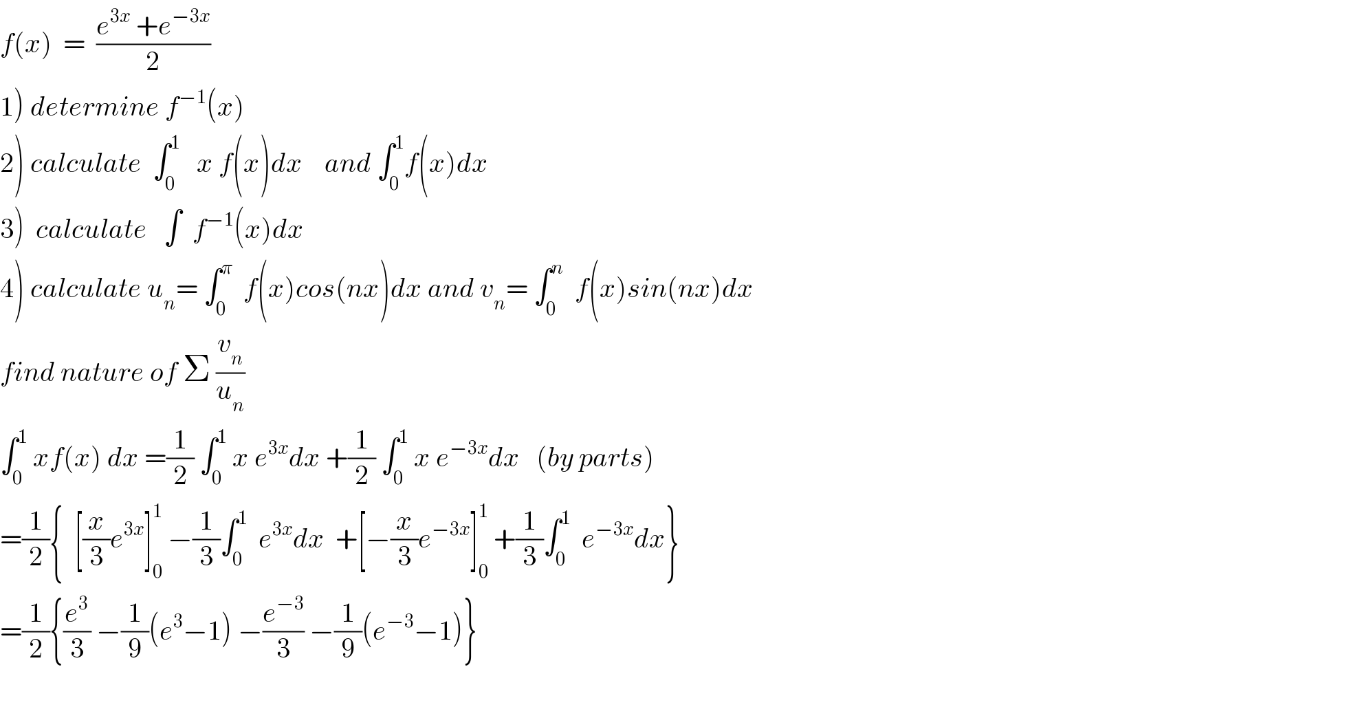 f(x)  =  ((e^(3x)  +e^(−3x) )/2)  1) determine f^(−1) (x)  2) calculate  ∫_0 ^1    x f(x)dx    and ∫_0 ^1 f(x)dx  3)  calculate   ∫  f^(−1) (x)dx  4) calculate u_n = ∫_0 ^π   f(x)cos(nx)dx and v_n = ∫_0 ^n   f(x)sin(nx)dx  find nature of Σ (v_n /u_n )  ∫_0 ^1  xf(x) dx =(1/2) ∫_0 ^1  x e^(3x) dx +(1/2) ∫_0 ^1  x e^(−3x) dx   (by parts)  =(1/2){  [(x/3)e^(3x) ]_0 ^1  −(1/3)∫_0 ^1   e^(3x) dx  +[−(x/3)e^(−3x) ]_0 ^1  +(1/3)∫_0 ^1   e^(−3x) dx}  =(1/2){(e^3 /3) −(1/9)(e^3 −1) −(e^(−3) /3) −(1/9)(e^(−3) −1)}    