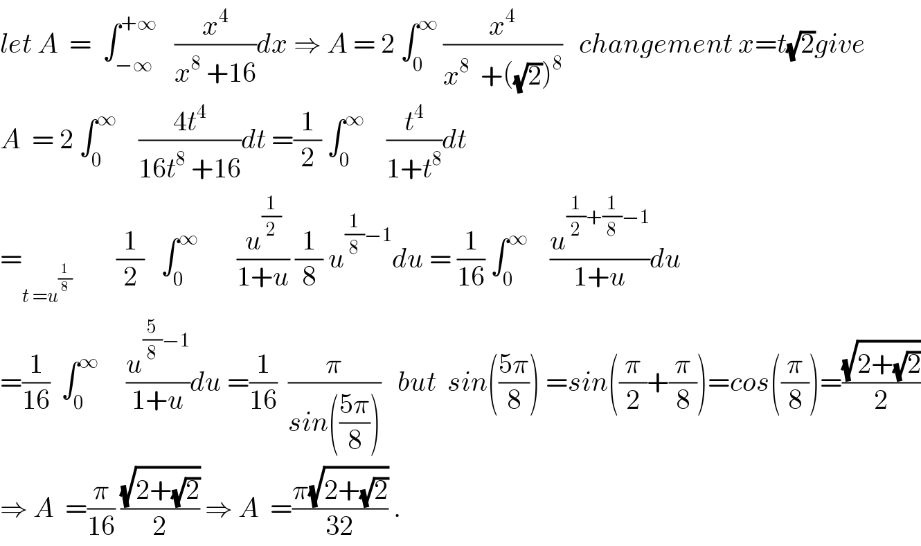 let A  =  ∫_(−∞) ^(+∞)    (x^4 /(x^8  +16))dx ⇒ A = 2 ∫_0 ^∞  (x^4 /(x^8   +((√2))^8 ))   changement x=t(√2)give  A  = 2 ∫_0 ^∞     ((4t^4 )/(16t^8  +16))dt =(1/2) ∫_0 ^∞     (t^4 /(1+t^8 ))dt   =_(t =u^(1/8) )         (1/2)   ∫_0 ^∞        (u^(1/2) /(1+u)) (1/8) u^((1/8)−1) du = (1/(16)) ∫_0 ^∞     (u^((1/2)+(1/8)−1) /(1+u))du  =(1/(16))  ∫_0 ^∞      (u^((5/8)−1) /(1+u))du =(1/(16))  (π/(sin(((5π)/8))))   but  sin(((5π)/8)) =sin((π/2)+(π/8))=cos((π/8))=((√(2+(√2)))/2)  ⇒ A  =(π/(16)) ((√(2+(√2)))/2) ⇒ A  =((π(√(2+(√2))))/(32)) .  