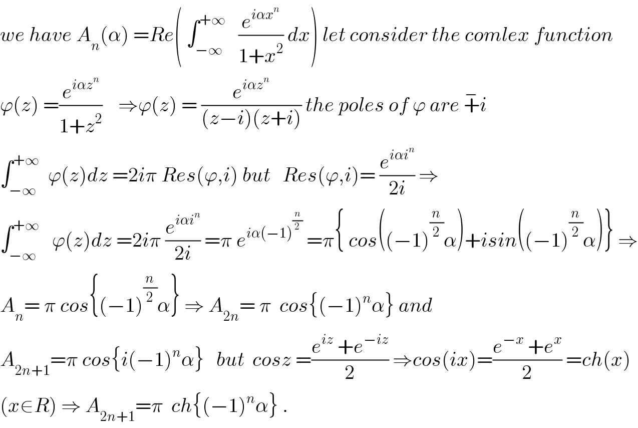 we have A_n (α) =Re( ∫_(−∞) ^(+∞)    (e^(iαx^n ) /(1+x^2 )) dx) let consider the comlex function  ϕ(z) =(e^(iαz^n ) /(1+z^2 ))    ⇒ϕ(z) = (e^(iαz^n ) /((z−i)(z+i))) the poles of ϕ are +^− i  ∫_(−∞) ^(+∞)   ϕ(z)dz =2iπ Res(ϕ,i) but   Res(ϕ,i)= (e^(iαi^n ) /(2i)) ⇒  ∫_(−∞) ^(+∞)    ϕ(z)dz =2iπ (e^(iαi^n ) /(2i)) =π e^(iα(−1)^(n/2) )  =π{ cos((−1)^(n/2) α)+isin((−1)^(n/2) α)} ⇒  A_n = π cos{(−1)^(n/2) α} ⇒ A_(2n) = π  cos{(−1)^n α} and  A_(2n+1) =π cos{i(−1)^n α}   but  cosz =((e^(iz)  +e^(−iz) )/2) ⇒cos(ix)=((e^(−x)  +e^x )/2) =ch(x)  (x∈R) ⇒ A_(2n+1) =π  ch{(−1)^n α} .  