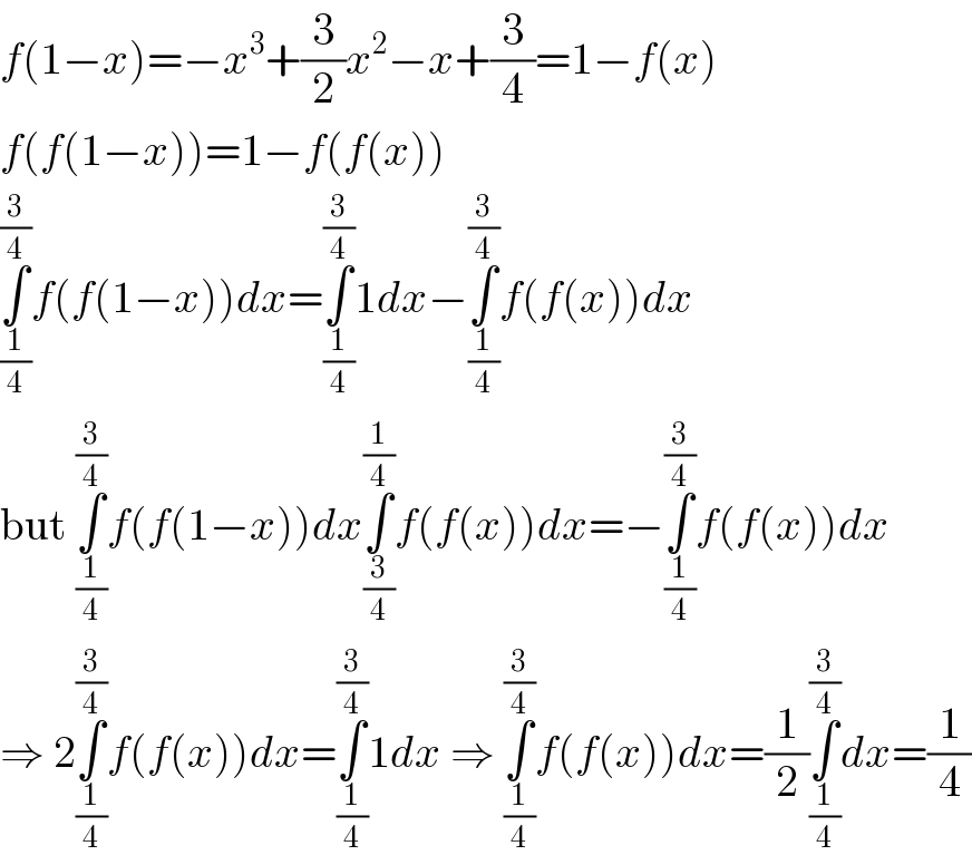 f(1−x)=−x^3 +(3/2)x^2 −x+(3/4)=1−f(x)  f(f(1−x))=1−f(f(x))  ∫_(1/4) ^(3/4) f(f(1−x))dx=∫_(1/4) ^(3/4) 1dx−∫_(1/4) ^(3/4) f(f(x))dx  but ∫_(1/4) ^(3/4) f(f(1−x))dx∫_(3/4) ^(1/4) f(f(x))dx=−∫_(1/4) ^(3/4) f(f(x))dx  ⇒ 2∫_(1/4) ^(3/4) f(f(x))dx=∫_(1/4) ^(3/4) 1dx ⇒ ∫_(1/4) ^(3/4) f(f(x))dx=(1/2)∫_(1/4) ^(3/4) dx=(1/4)  