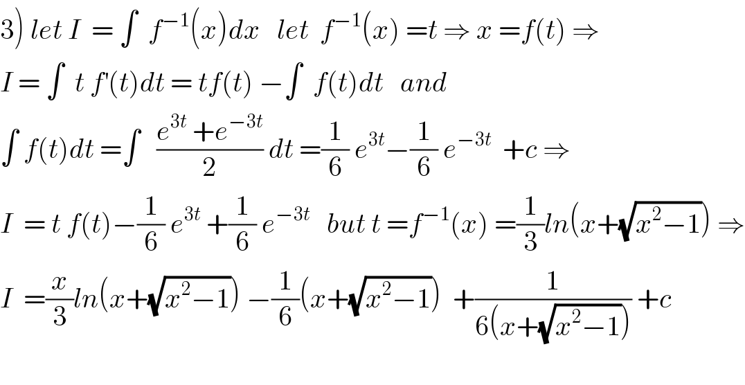 3) let I  = ∫  f^(−1) (x)dx   let  f^(−1) (x) =t ⇒ x =f(t) ⇒  I = ∫  t f^′ (t)dt = tf(t) −∫  f(t)dt   and   ∫ f(t)dt =∫   ((e^(3t)  +e^(−3t) )/2) dt =(1/6) e^(3t) −(1/6) e^(−3t)   +c ⇒  I  = t f(t)−(1/6) e^(3t)  +(1/6) e^(−3t)    but t =f^(−1) (x) =(1/3)ln(x+(√(x^2 −1))) ⇒  I  =(x/3)ln(x+(√(x^2 −1))) −(1/6)(x+(√(x^2 −1)))  +(1/(6(x+(√(x^2 −1))))) +c     