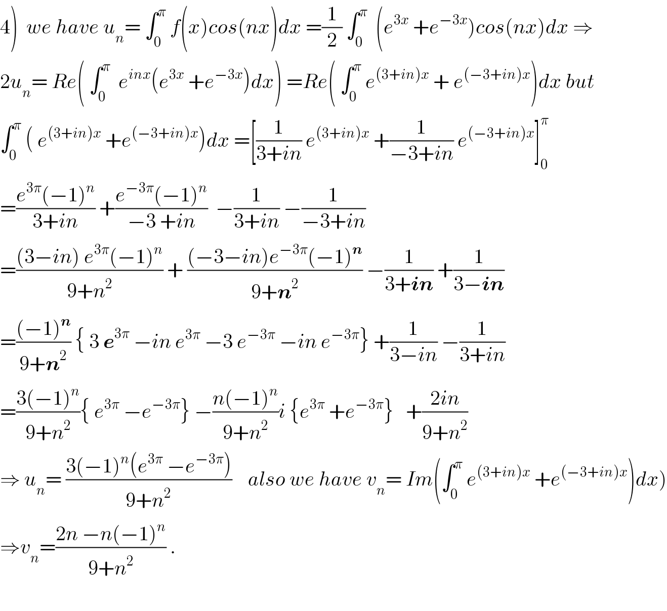 4)  we have u_n = ∫_0 ^π  f(x)cos(nx)dx =(1/2) ∫_0 ^π   (e^(3x)  +e^(−3x) )cos(nx)dx ⇒  2u_n = Re( ∫_0 ^π   e^(inx) (e^(3x)  +e^(−3x) )dx) =Re( ∫_0 ^π  e^((3+in)x)  + e^((−3+in)x) )dx but  ∫_0 ^π  ( e^((3+in)x)  +e^((−3+in)x) )dx =[(1/(3+in)) e^((3+in)x)  +(1/(−3+in)) e^((−3+in)x) ]_0 ^π   =((e^(3π) (−1)^n )/(3+in)) +((e^(−3π) (−1)^n )/(−3 +in))  −(1/(3+in)) −(1/(−3+in))  =(((3−in) e^(3π) (−1)^n )/(9+n^2 )) + (((−3−in)e^(−3π) (−1)^n )/(9+n^2 )) −(1/(3+in)) +(1/(3−in))  =(((−1)^n )/(9+n^2 )) { 3 e^(3π)  −in e^(3π)  −3 e^(−3π)  −in e^(−3π) } +(1/(3−in)) −(1/(3+in))  =((3(−1)^n )/(9+n^2 )){ e^(3π)  −e^(−3π) } −((n(−1)^n )/(9+n^2 ))i {e^(3π)  +e^(−3π) }   +((2in)/(9+n^2 ))  ⇒ u_n = ((3(−1)^n (e^(3π)  −e^(−3π) ))/(9+n^2 ))    also we have v_n = Im(∫_0 ^π  e^((3+in)x)  +e^((−3+in)x) )dx)  ⇒v_n =((2n −n(−1)^n )/(9+n^2 )) .    