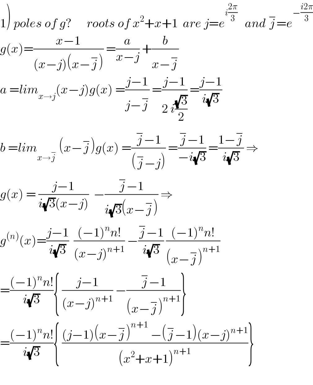 1) poles of g?      roots of x^2 +x+1  are j=e^(i((2π)/3))    and j^− =e^(−((i2π)/3))   g(x)=((x−1)/((x−j)(x−j^− ))) =(a/(x−j)) +(b/(x−j^− ))  a =lim_(x→j) (x−j)g(x) =((j−1)/(j−j^− )) =((j−1)/(2 i((√3)/2))) =((j−1)/(i(√3)))  b =lim_(x→j^− )  (x−j^− )g(x) =((j^− −1)/((j^− −j))) =((j^− −1)/(−i(√3))) =((1−j^− )/(i(√3))) ⇒  g(x) = ((j−1)/(i(√3)(x−j)))  −((j^− −1)/(i(√3)(x−j^− ))) ⇒  g^((n)) (x)=((j−1)/(i(√3)))  (((−1)^n n!)/((x−j)^(n+1) )) −((j^− −1)/(i(√3))) (((−1)^n n!)/((x−j^− )^(n+1) ))  =(((−1)^n n!)/(i(√3))){ ((j−1)/((x−j)^(n+1) )) −((j^− −1)/((x−j^− )^(n+1) ))}  =(((−1)^n n!)/(i(√3))){ (((j−1)(x−j^− )^(n+1)  −(j^− −1)(x−j)^(n+1) )/((x^2 +x+1)^(n+1) ))}    