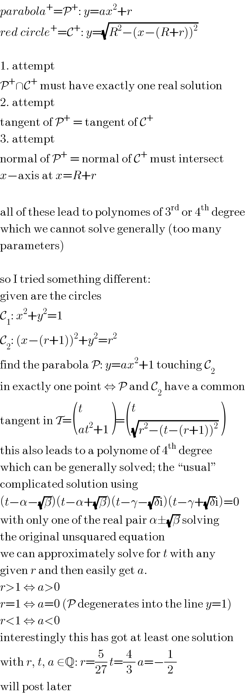 parabola^+ =P^+ : y=ax^2 +r  red circle^+ =C^+ : y=(√(R^2 −(x−(R+r))^2 ))    1. attempt  P^+ ∩C^+  must have exactly one real solution  2. attempt  tangent of P^+  = tangent of C^+   3. attempt  normal of P^+  = normal of C^+  must intersect  x−axis at x=R+r    all of these lead to polynomes of 3^(rd)  or 4^(th)  degree  which we cannot solve generally (too many  parameters)    so I tried something different:  given are the circles  C_1 : x^2 +y^2 =1  C_2 : (x−(r+1))^2 +y^2 =r^2   find the parabola P: y=ax^2 +1 touching C_2   in exactly one point ⇔ P and C_2  have a common  tangent in T= ((t),((at^2 +1)) )= ((t),((√(r^2 −(t−(r+1))^2 ))) )  this also leads to a polynome of 4^(th)  degree  which can be generally solved; the “usual”  complicated solution using  (t−α−(√β))(t−α+(√β))(t−γ−(√δ)i)(t−γ+(√δ)i)=0  with only one of the real pair α±(√β) solving  the original unsquared equation  we can approximately solve for t with any  given r and then easily get a.  r>1 ⇔ a>0  r=1 ⇔ a=0 (P degenerates into the line y=1)  r<1 ⇔ a<0  interestingly this has got at least one solution  with r, t, a ∈Q: r=(5/(27)) t=(4/3) a=−(1/2)  will post later  