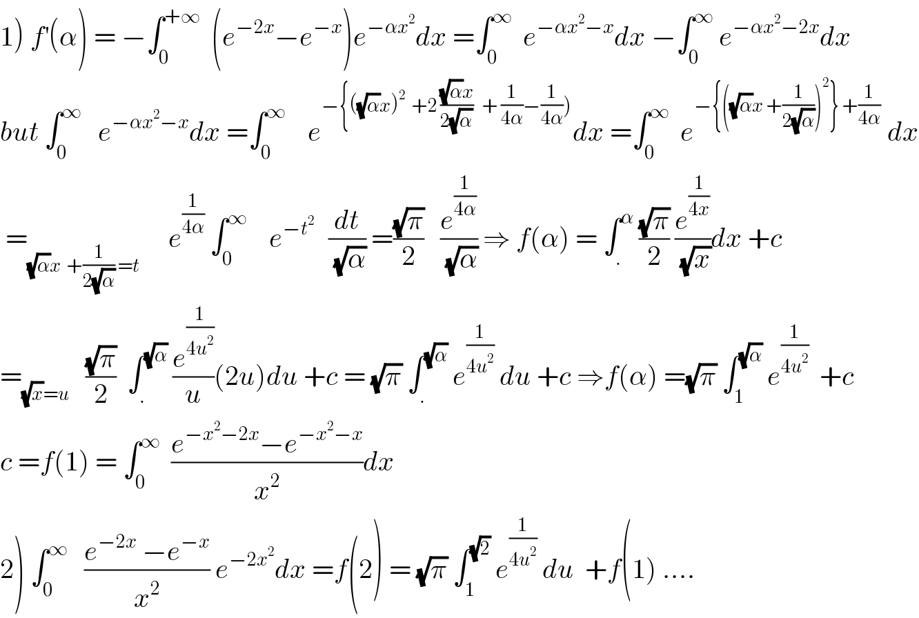 1) f^′ (α) = −∫_0 ^(+∞)   (e^(−2x) −e^(−x) )e^(−αx^2 ) dx =∫_0 ^∞   e^(−αx^2 −x) dx −∫_0 ^∞  e^(−αx^2 −2x) dx  but ∫_0 ^∞    e^(−αx^2 −x) dx =∫_0 ^∞     e^(−{((√α)x)^2   +2 (((√α)x)/(2(√α)))   + (1/(4α))−(1/(4α)))) dx =∫_0 ^∞   e^(−{((√α)x +(1/(2(√α))))^2 } +(1/(4α)))  dx   =_((√α)x  +(1/(2(√α))) =t)      e^(1/(4α))  ∫_0 ^∞     e^(−t^2    )  (dt/(√α)) =((√π)/2)   (e^(1/(4α)) /(√α)) ⇒ f(α) = ∫_. ^α  ((√π)/2) (e^(1/(4x)) /(√x))dx +c  =_((√x)=u)    ((√π)/2)  ∫_. ^(√α)  (e^(1/(4u^2 )) /u)(2u)du +c = (√π) ∫_. ^(√α)  e^(1/(4u^2 ))  du +c ⇒f(α) =(√π) ∫_1 ^(√α)  e^(1/(4u^2 ))   +c  c =f(1) = ∫_0 ^∞   ((e^(−x^2 −2x) −e^(−x^2 −x) )/x^2 )dx  2) ∫_0 ^∞    ((e^(−2x)  −e^(−x) )/x^2 ) e^(−2x^2 ) dx =f(2) = (√π) ∫_1 ^(√2)  e^(1/(4u^2 ))  du  +f(1) ....  