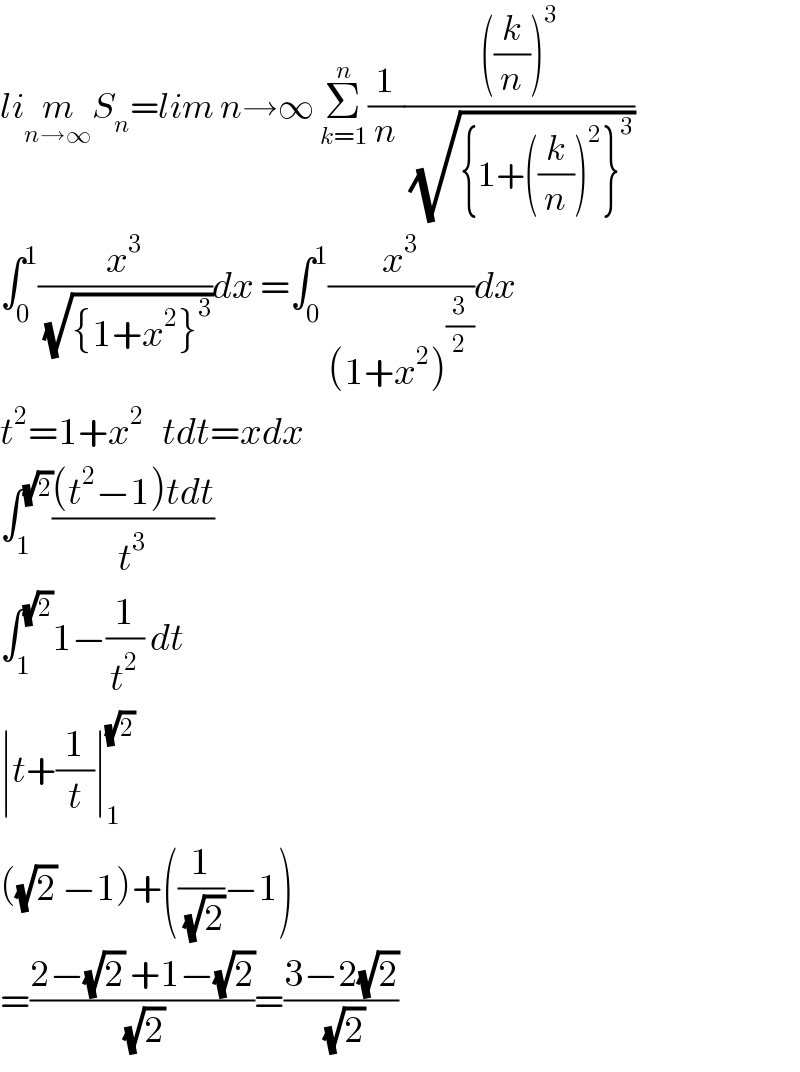 lim_(n→∞) S_n =lim n→∞ Σ_(k=1) ^n (1/n)((((k/n))^3 )/(√({1+((k/n))^2 }^3 )))  ∫_0 ^1 (x^3 /(√({1+x^2 }^3 )))dx =∫_0 ^1 (x^3 /((1+x^2 )^(3/2) ))dx  t^2 =1+x^2    tdt=xdx  ∫_1 ^(√2) (((t^2 −1)tdt)/t^3 )  ∫_1 ^(√2) 1−(1/t^2 ) dt  ∣t+(1/t)∣_1 ^(√2)   ((√2) −1)+((1/(√2))−1)  =((2−(√2) +1−(√2))/(√2))=((3−2(√2))/(√2))  