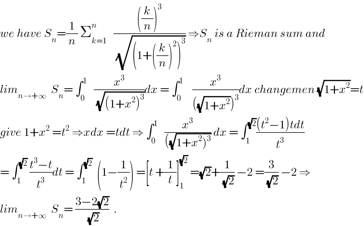 we have S_n =(1/n) Σ_(k=1) ^n    ((((k/n))^3 )/(√((1+((k/n))^2 )^3 ))) ⇒S_n  is a Rieman sum and  lim_(n→+∞)   S_n = ∫_0 ^1    (x^3 /(√((1+x^2 )^3 )))dx = ∫_0 ^1     (x^3 /(((√(1+x^2 )))^3 ))dx changemen (√(1+x^2 ))=t  give 1+x^2  =t^2  ⇒xdx =tdt ⇒ ∫_0 ^1    (x^3 /(((√(1+x^2 )^3 )))) dx = ∫_1 ^(√2) (((t^2 −1)tdt)/t^3 )  = ∫_1 ^(√2)  ((t^3 −t)/t^3 )dt = ∫_1 ^(√2)   (1−(1/t^2 )) =[t +(1/t)]_1 ^(√2)  =(√2)+(1/(√2)) −2 =(3/(√2)) −2 ⇒  lim_(n→+∞)   S_n = ((3−2(√2))/(√2))  .  